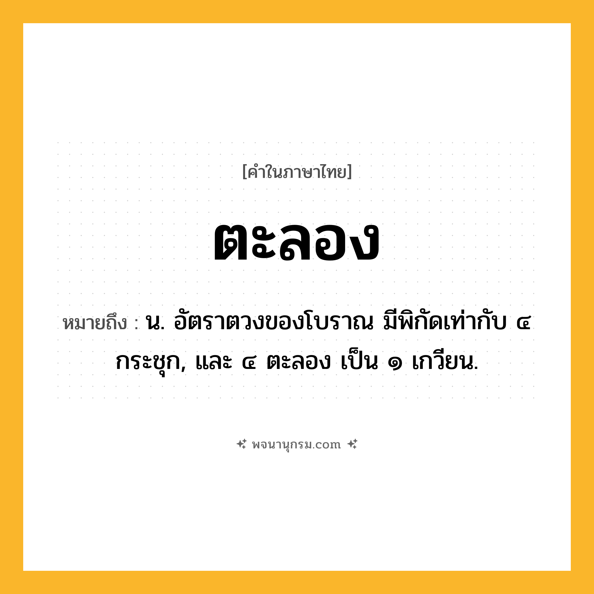 ตะลอง ความหมาย หมายถึงอะไร?, คำในภาษาไทย ตะลอง หมายถึง น. อัตราตวงของโบราณ มีพิกัดเท่ากับ ๔ กระชุก, และ ๔ ตะลอง เป็น ๑ เกวียน.