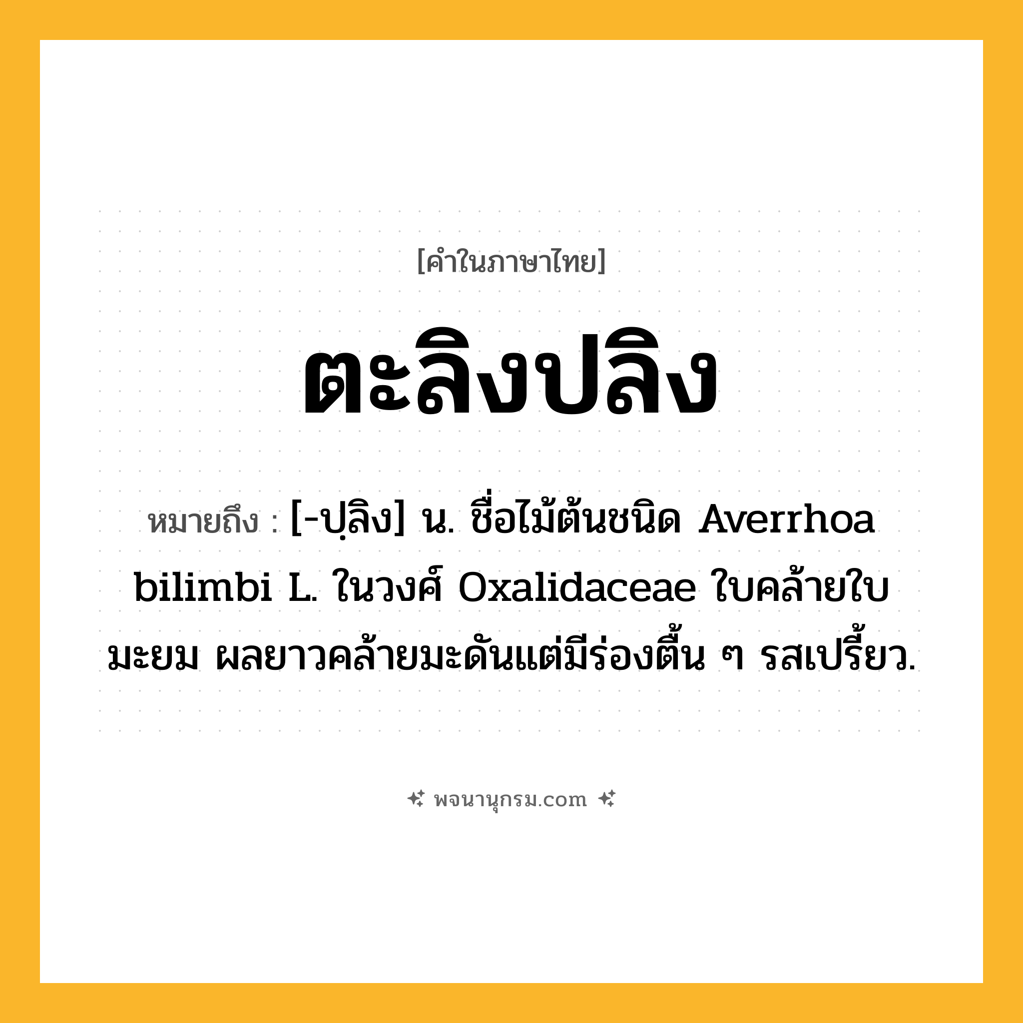 ตะลิงปลิง ความหมาย หมายถึงอะไร?, คำในภาษาไทย ตะลิงปลิง หมายถึง [-ปฺลิง] น. ชื่อไม้ต้นชนิด Averrhoa bilimbi L. ในวงศ์ Oxalidaceae ใบคล้ายใบมะยม ผลยาวคล้ายมะดันแต่มีร่องตื้น ๆ รสเปรี้ยว.