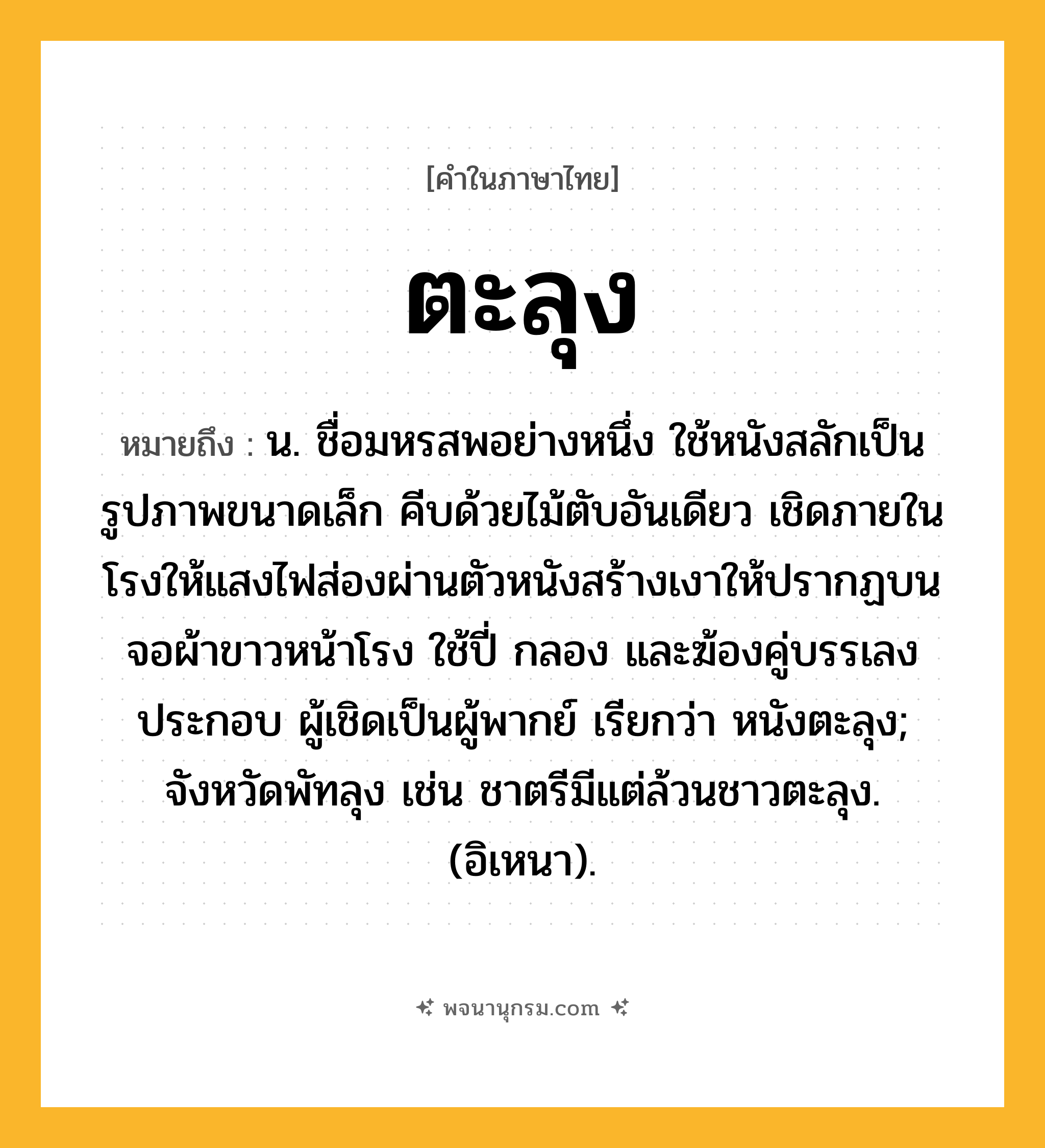 ตะลุง ความหมาย หมายถึงอะไร?, คำในภาษาไทย ตะลุง หมายถึง น. ชื่อมหรสพอย่างหนึ่ง ใช้หนังสลักเป็นรูปภาพขนาดเล็ก คีบด้วยไม้ตับอันเดียว เชิดภายในโรงให้แสงไฟส่องผ่านตัวหนังสร้างเงาให้ปรากฏบนจอผ้าขาวหน้าโรง ใช้ปี่ กลอง และฆ้องคู่บรรเลงประกอบ ผู้เชิดเป็นผู้พากย์ เรียกว่า หนังตะลุง; จังหวัดพัทลุง เช่น ชาตรีมีแต่ล้วนชาวตะลุง. (อิเหนา).