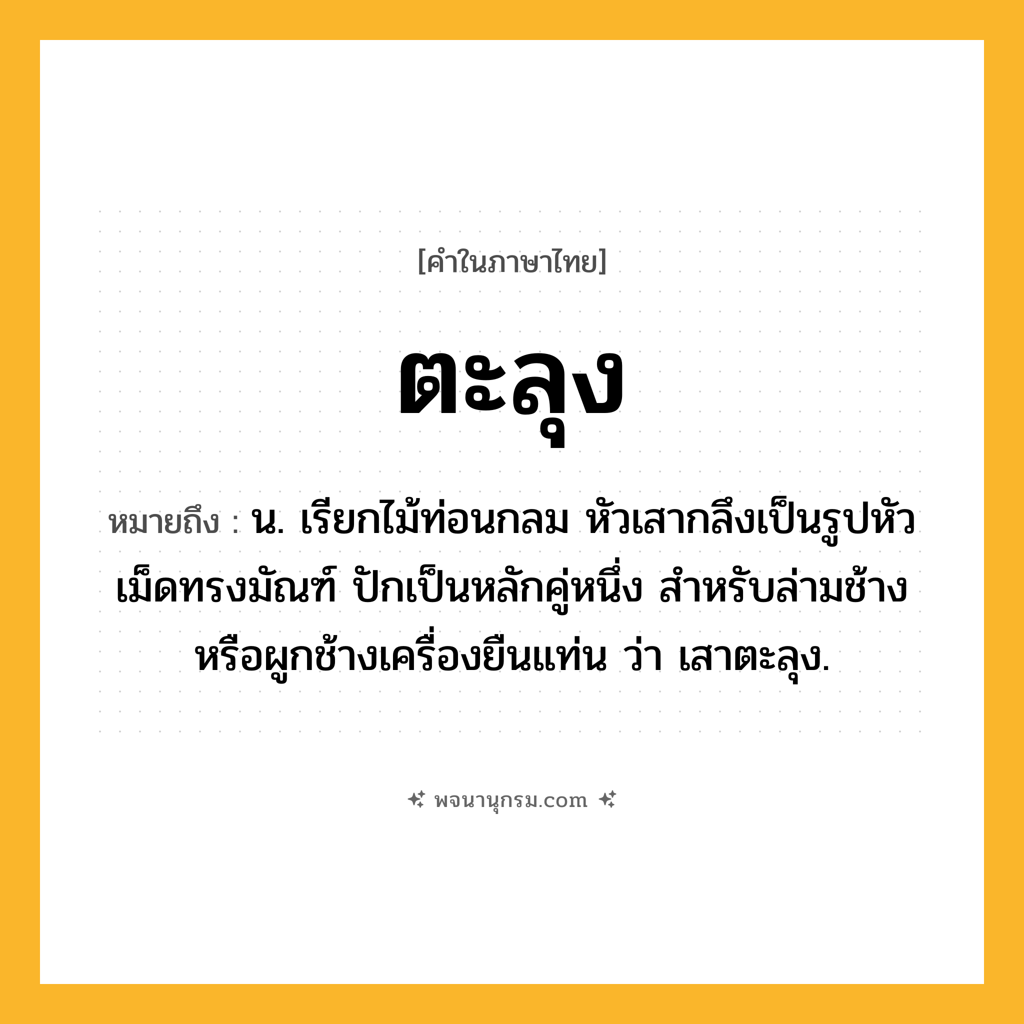 ตะลุง ความหมาย หมายถึงอะไร?, คำในภาษาไทย ตะลุง หมายถึง น. เรียกไม้ท่อนกลม หัวเสากลึงเป็นรูปหัวเม็ดทรงมัณฑ์ ปักเป็นหลักคู่หนึ่ง สำหรับล่ามช้างหรือผูกช้างเครื่องยืนแท่น ว่า เสาตะลุง.
