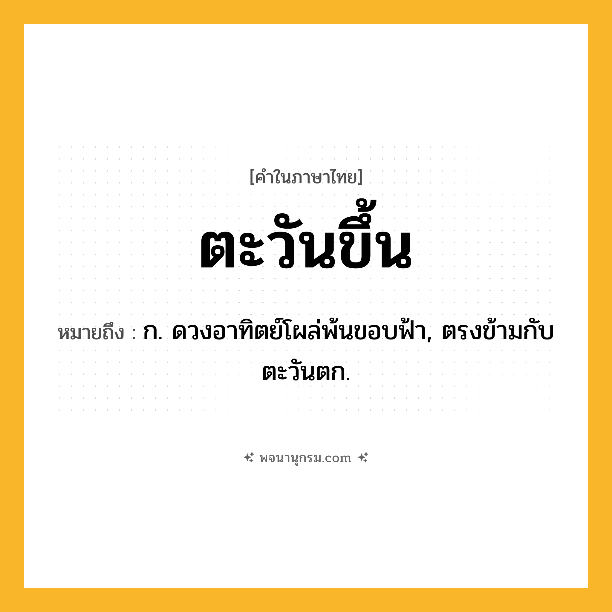ตะวันขึ้น ความหมาย หมายถึงอะไร?, คำในภาษาไทย ตะวันขึ้น หมายถึง ก. ดวงอาทิตย์โผล่พ้นขอบฟ้า, ตรงข้ามกับ ตะวันตก.