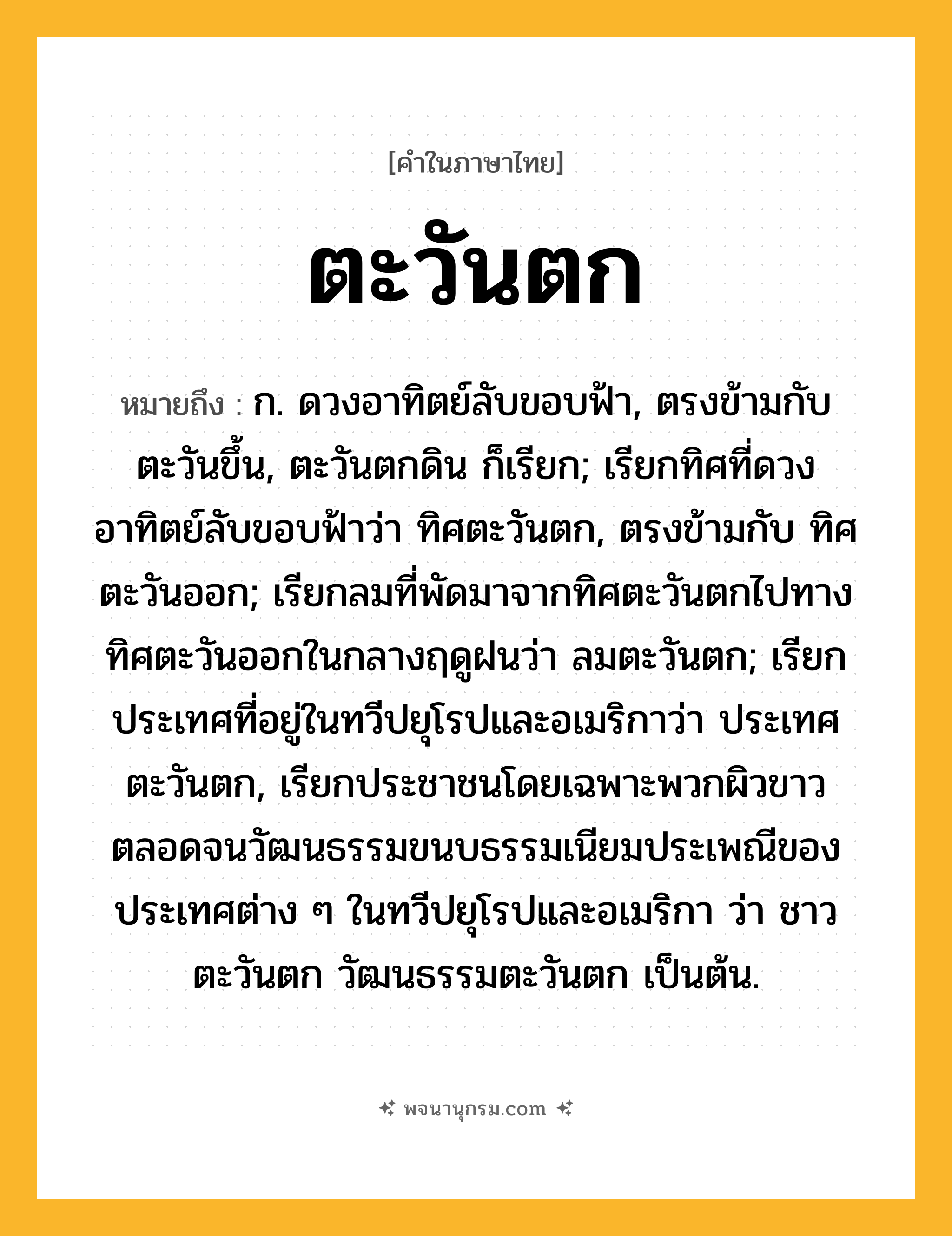 ตะวันตก ความหมาย หมายถึงอะไร?, คำในภาษาไทย ตะวันตก หมายถึง ก. ดวงอาทิตย์ลับขอบฟ้า, ตรงข้ามกับ ตะวันขึ้น, ตะวันตกดิน ก็เรียก; เรียกทิศที่ดวงอาทิตย์ลับขอบฟ้าว่า ทิศตะวันตก, ตรงข้ามกับ ทิศตะวันออก; เรียกลมที่พัดมาจากทิศตะวันตกไปทางทิศตะวันออกในกลางฤดูฝนว่า ลมตะวันตก; เรียกประเทศที่อยู่ในทวีปยุโรปและอเมริกาว่า ประเทศตะวันตก, เรียกประชาชนโดยเฉพาะพวกผิวขาว ตลอดจนวัฒนธรรมขนบธรรมเนียมประเพณีของประเทศต่าง ๆ ในทวีปยุโรปและอเมริกา ว่า ชาวตะวันตก วัฒนธรรมตะวันตก เป็นต้น.