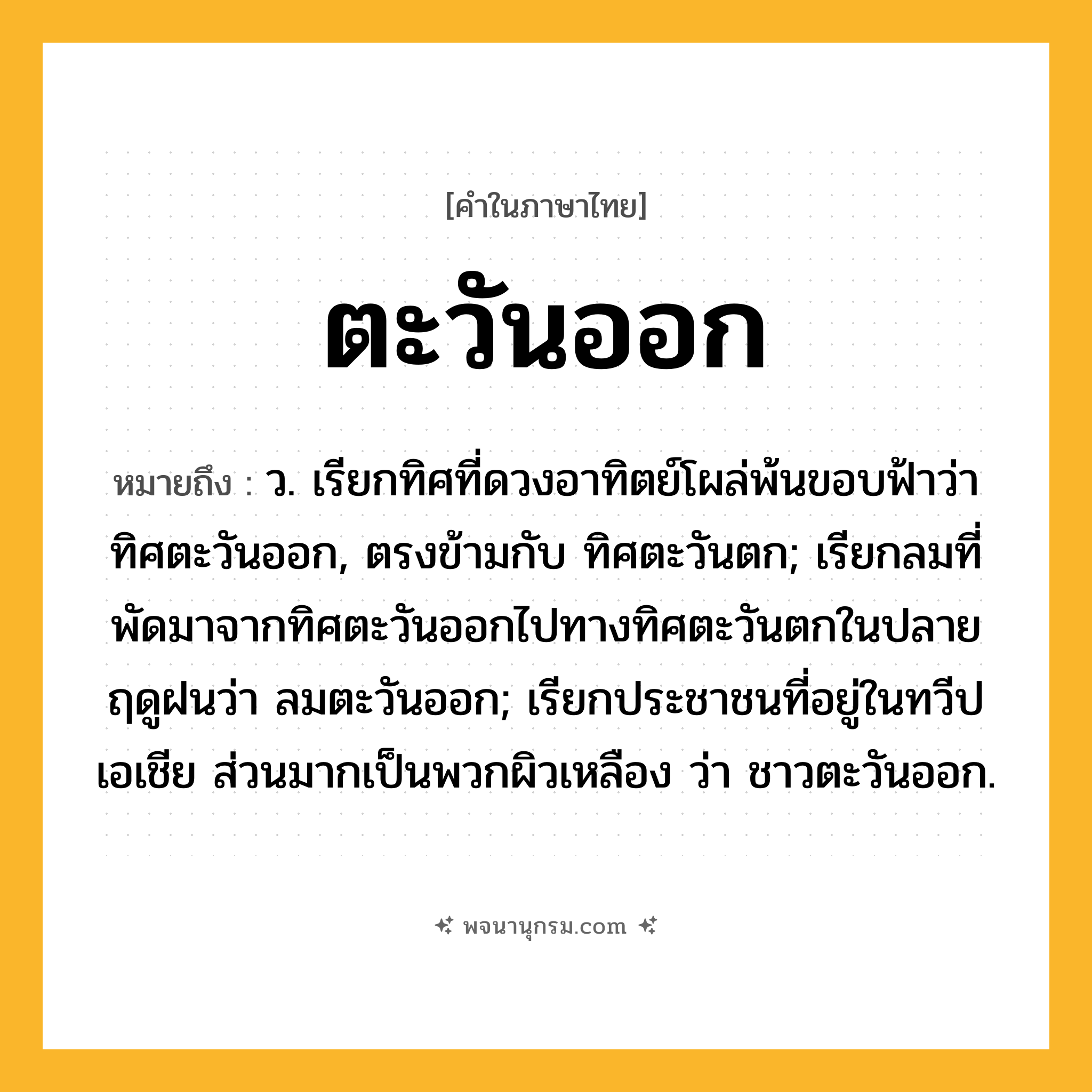 ตะวันออก ความหมาย หมายถึงอะไร?, คำในภาษาไทย ตะวันออก หมายถึง ว. เรียกทิศที่ดวงอาทิตย์โผล่พ้นขอบฟ้าว่า ทิศตะวันออก, ตรงข้ามกับ ทิศตะวันตก; เรียกลมที่พัดมาจากทิศตะวันออกไปทางทิศตะวันตกในปลายฤดูฝนว่า ลมตะวันออก; เรียกประชาชนที่อยู่ในทวีปเอเชีย ส่วนมากเป็นพวกผิวเหลือง ว่า ชาวตะวันออก.