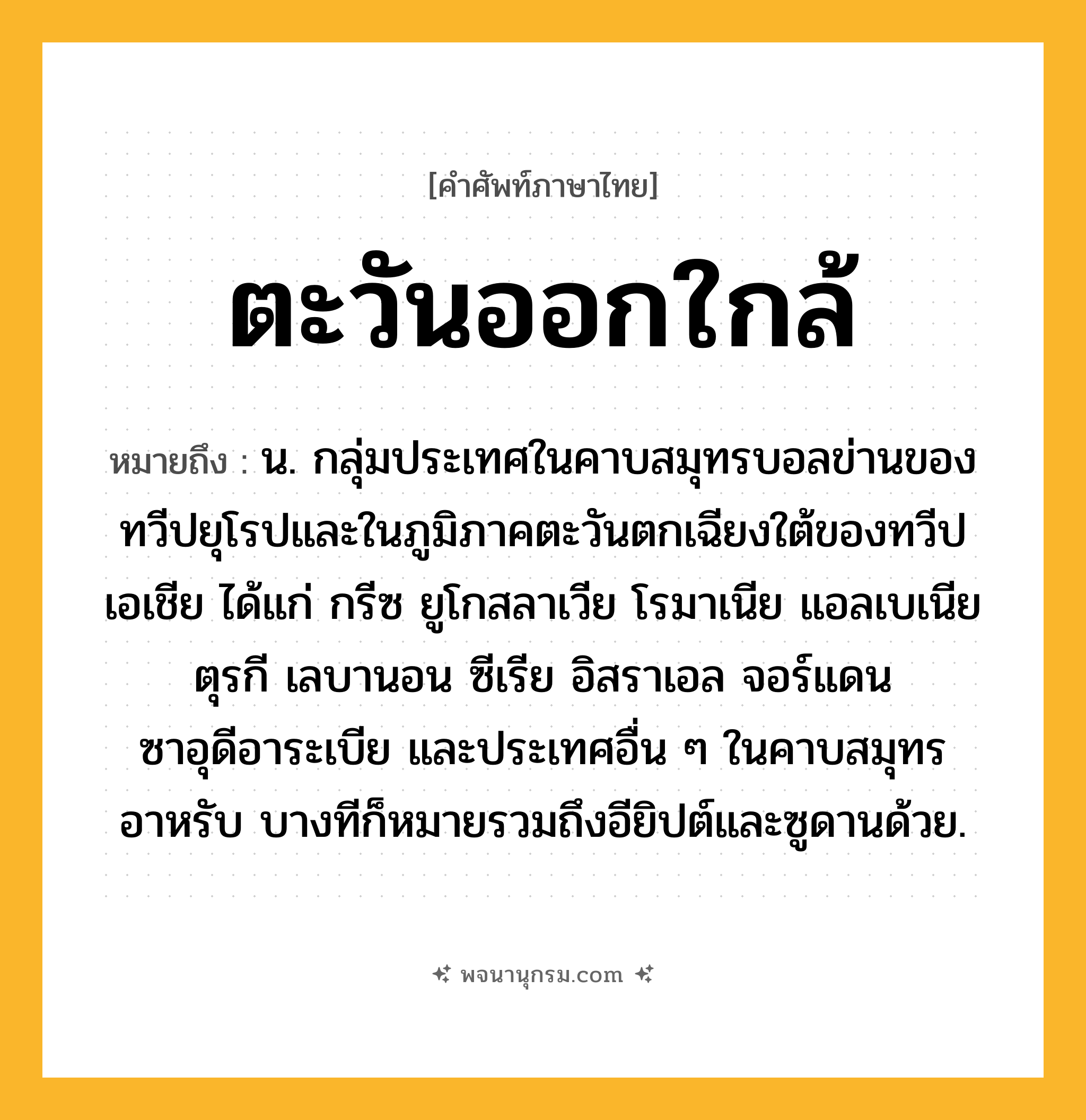 ตะวันออกใกล้ ความหมาย หมายถึงอะไร?, คำในภาษาไทย ตะวันออกใกล้ หมายถึง น. กลุ่มประเทศในคาบสมุทรบอลข่านของทวีปยุโรปและในภูมิภาคตะวันตกเฉียงใต้ของทวีปเอเชีย ได้แก่ กรีซ ยูโกสลาเวีย โรมาเนีย แอลเบเนีย ตุรกี เลบานอน ซีเรีย อิสราเอล จอร์แดน ซาอุดีอาระเบีย และประเทศอื่น ๆ ในคาบสมุทรอาหรับ บางทีก็หมายรวมถึงอียิปต์และซูดานด้วย.