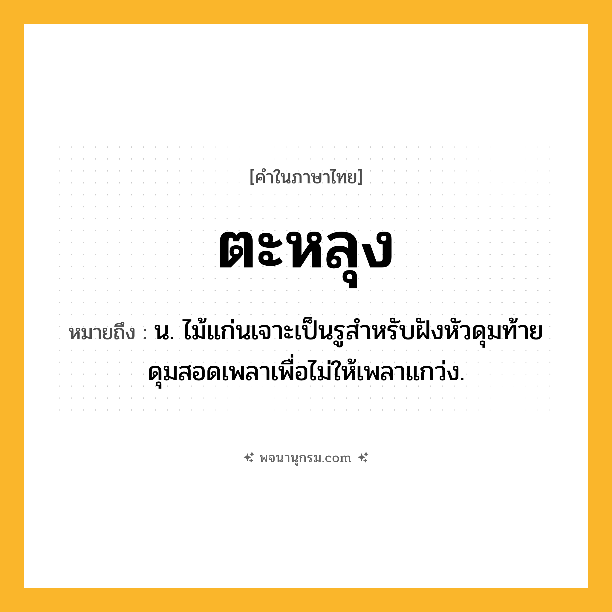 ตะหลุง ความหมาย หมายถึงอะไร?, คำในภาษาไทย ตะหลุง หมายถึง น. ไม้แก่นเจาะเป็นรูสําหรับฝังหัวดุมท้ายดุมสอดเพลาเพื่อไม่ให้เพลาแกว่ง.