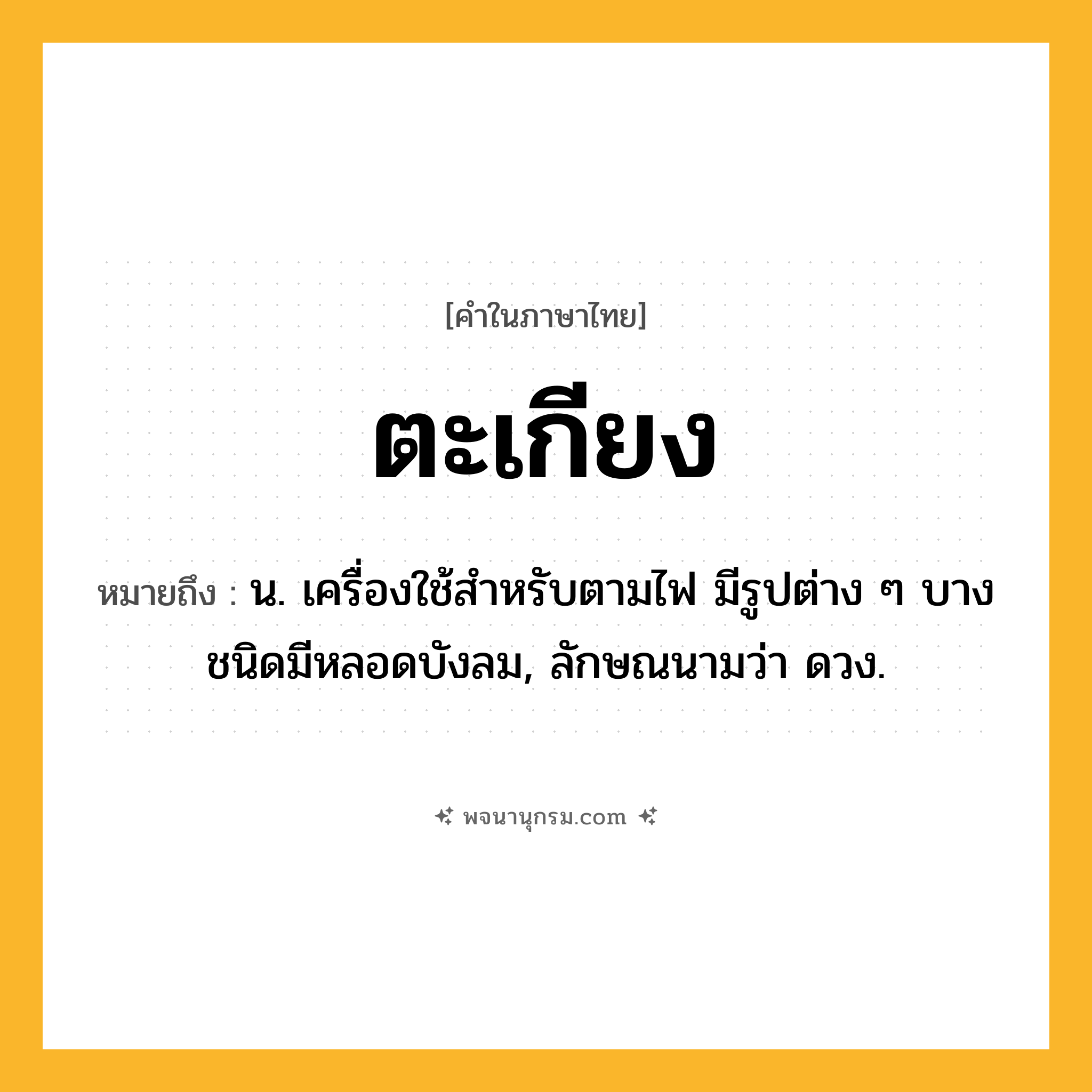 ตะเกียง ความหมาย หมายถึงอะไร?, คำในภาษาไทย ตะเกียง หมายถึง น. เครื่องใช้สําหรับตามไฟ มีรูปต่าง ๆ บางชนิดมีหลอดบังลม, ลักษณนามว่า ดวง.