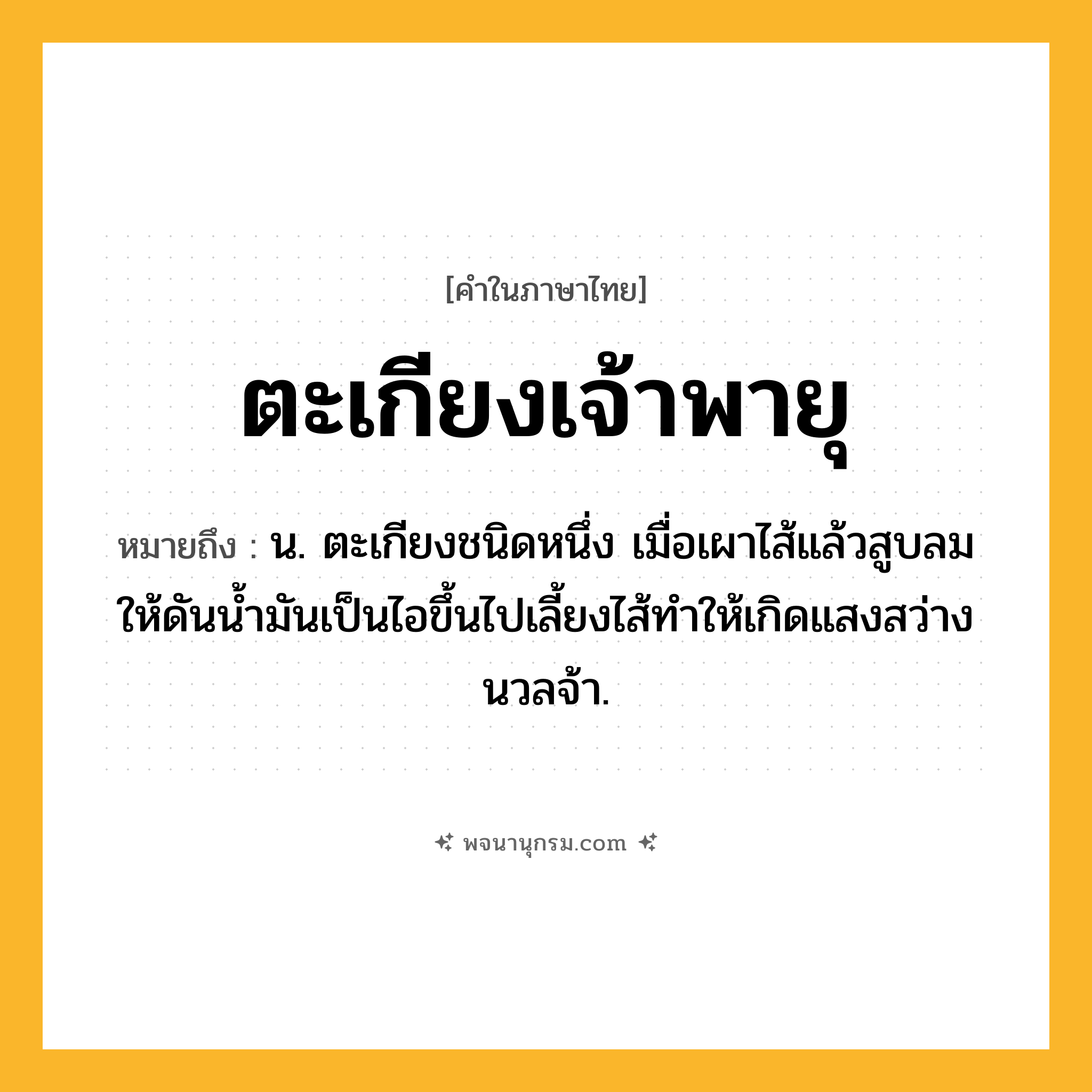 ตะเกียงเจ้าพายุ ความหมาย หมายถึงอะไร?, คำในภาษาไทย ตะเกียงเจ้าพายุ หมายถึง น. ตะเกียงชนิดหนึ่ง เมื่อเผาไส้แล้วสูบลมให้ดันน้ำมันเป็นไอขึ้นไปเลี้ยงไส้ทำให้เกิดแสงสว่างนวลจ้า.