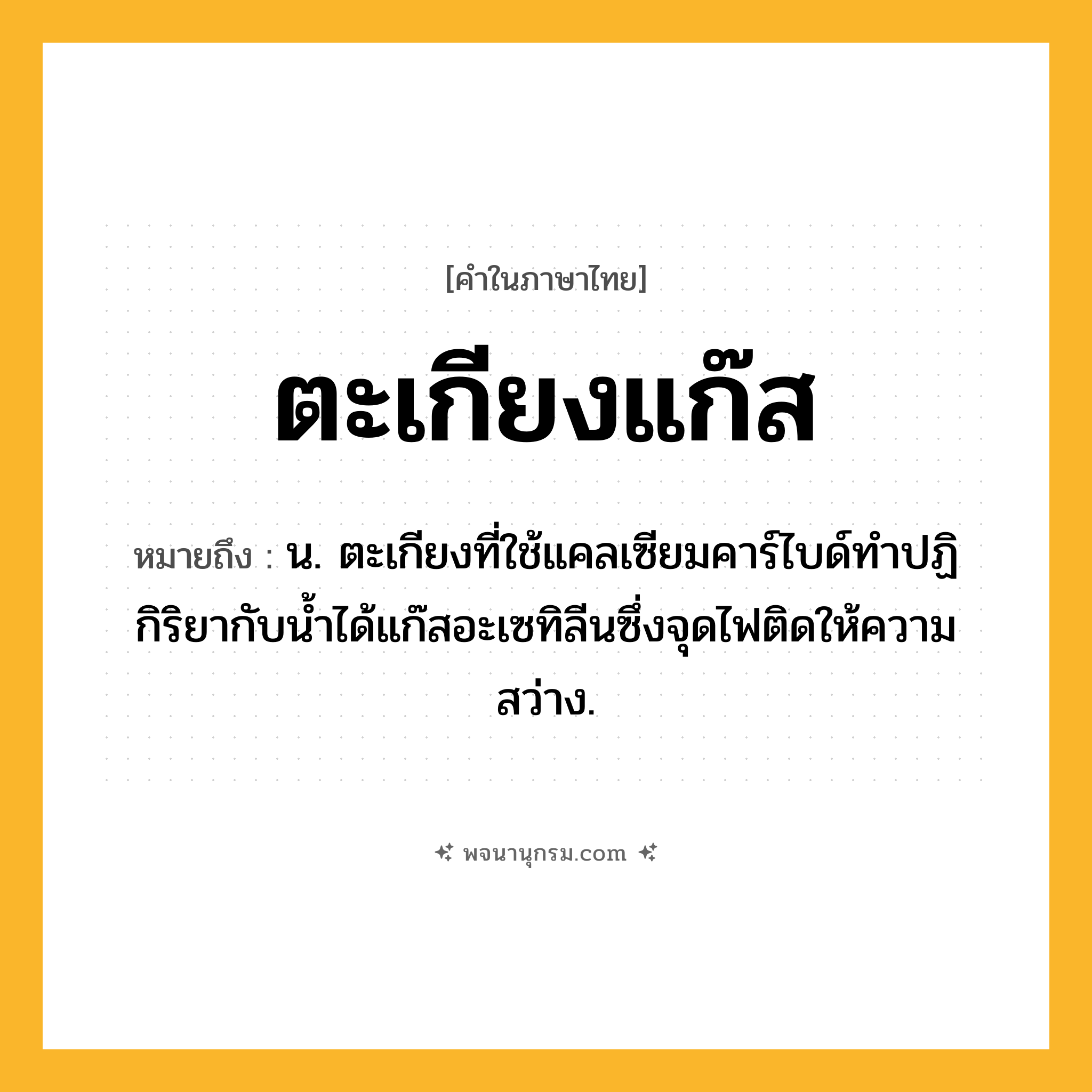 ตะเกียงแก๊ส ความหมาย หมายถึงอะไร?, คำในภาษาไทย ตะเกียงแก๊ส หมายถึง น. ตะเกียงที่ใช้แคลเซียมคาร์ไบด์ทําปฏิกิริยากับนํ้าได้แก๊สอะเซทิลีนซึ่งจุดไฟติดให้ความสว่าง.