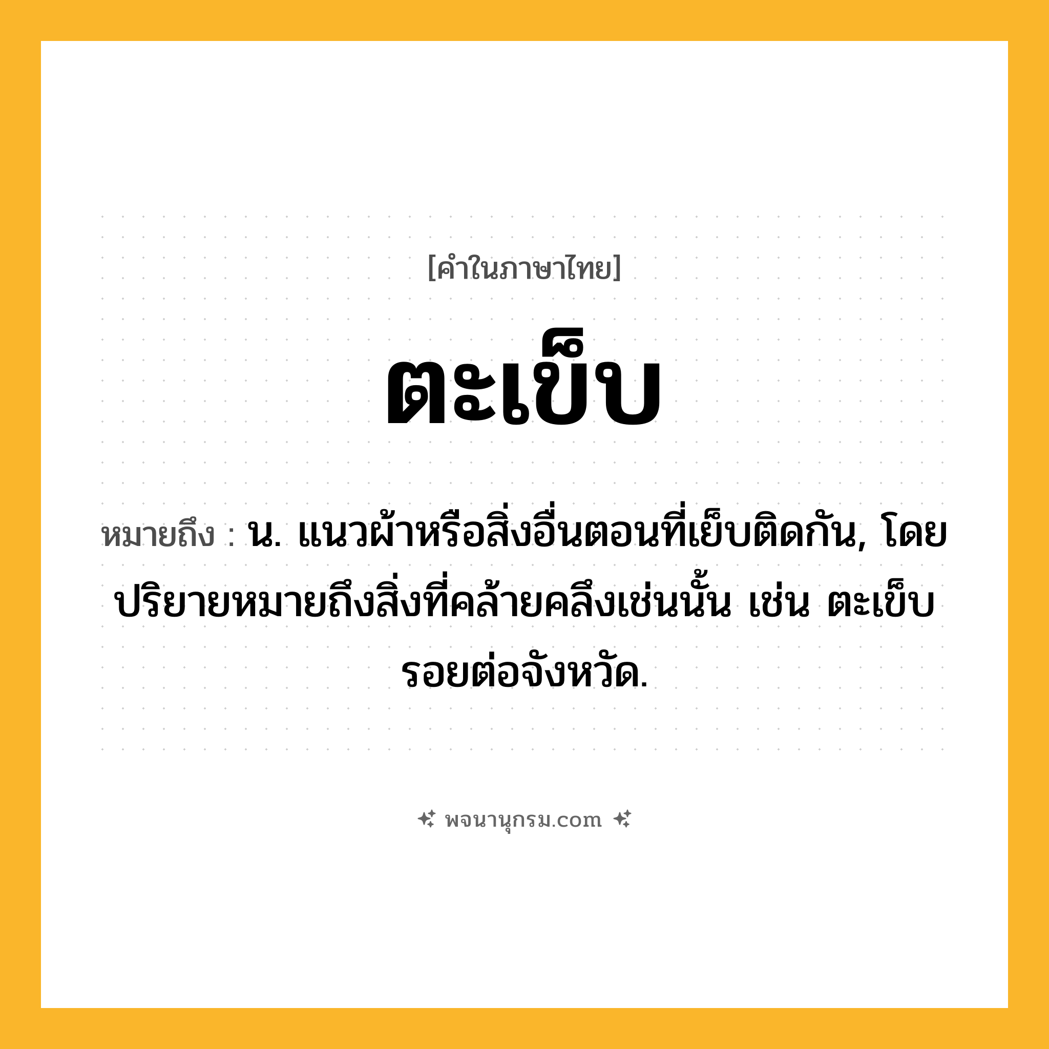 ตะเข็บ ความหมาย หมายถึงอะไร?, คำในภาษาไทย ตะเข็บ หมายถึง น. แนวผ้าหรือสิ่งอื่นตอนที่เย็บติดกัน, โดยปริยายหมายถึงสิ่งที่คล้ายคลึงเช่นนั้น เช่น ตะเข็บรอยต่อจังหวัด.