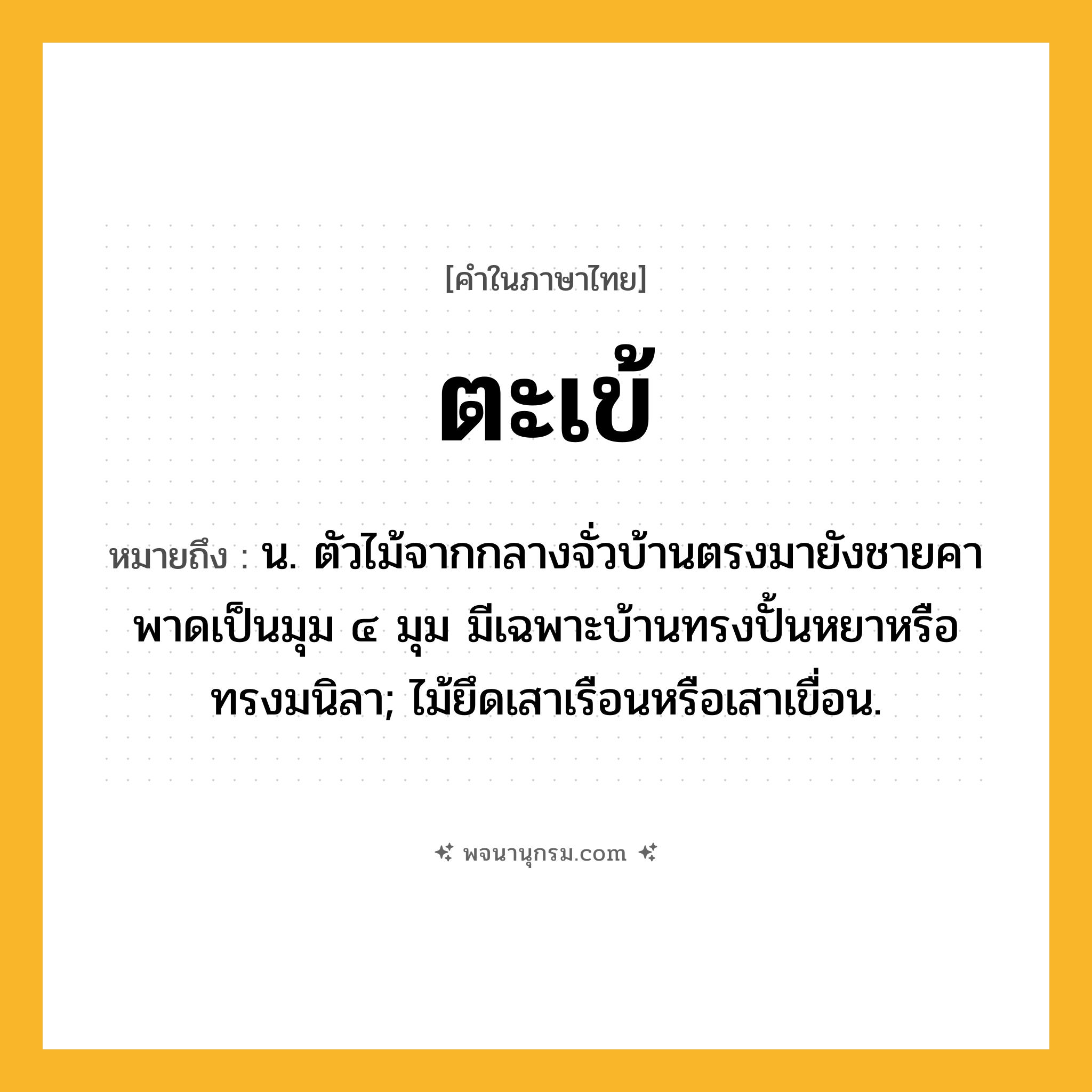 ตะเข้ ความหมาย หมายถึงอะไร?, คำในภาษาไทย ตะเข้ หมายถึง น. ตัวไม้จากกลางจั่วบ้านตรงมายังชายคา พาดเป็นมุม ๔ มุม มีเฉพาะบ้านทรงปั้นหยาหรือทรงมนิลา; ไม้ยึดเสาเรือนหรือเสาเขื่อน.