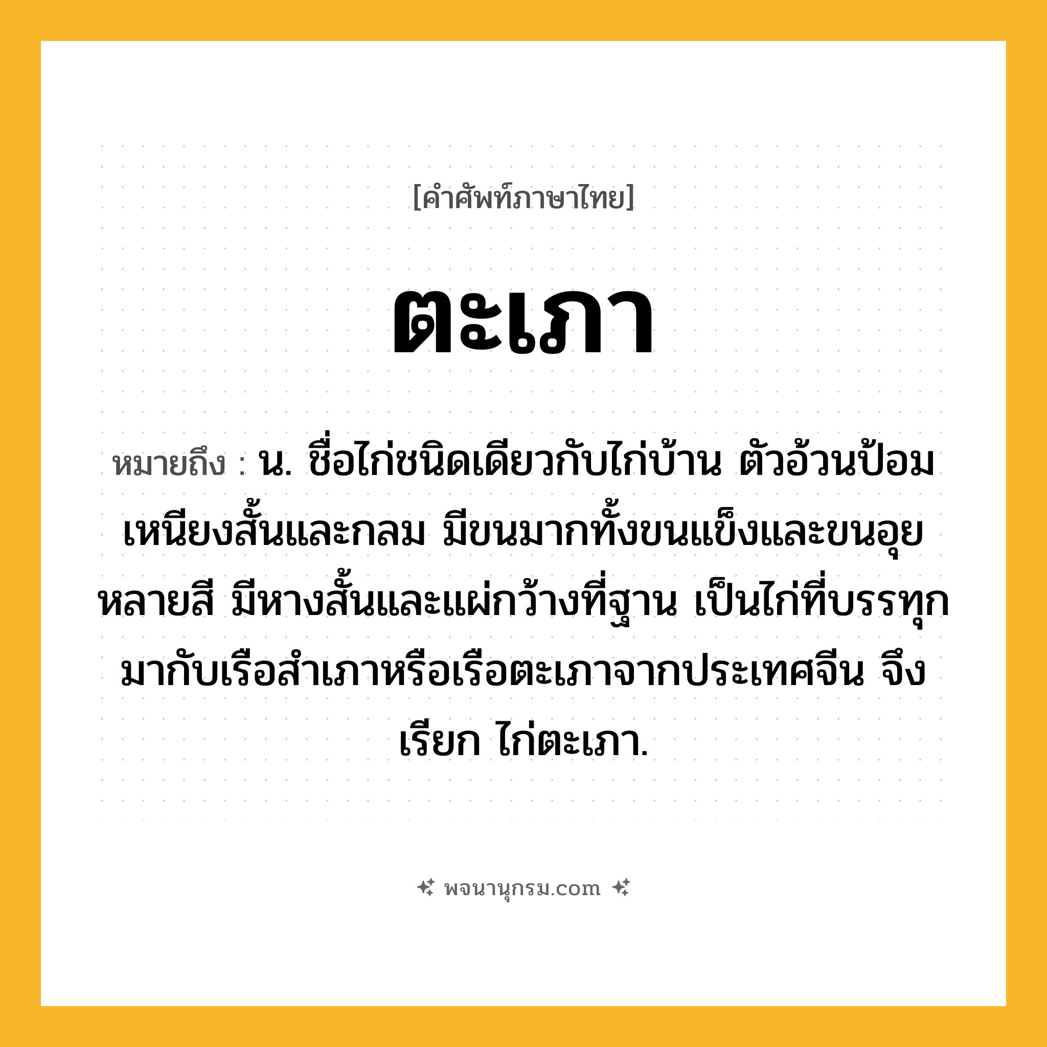 ตะเภา ความหมาย หมายถึงอะไร?, คำในภาษาไทย ตะเภา หมายถึง น. ชื่อไก่ชนิดเดียวกับไก่บ้าน ตัวอ้วนป้อม เหนียงสั้นและกลม มีขนมากทั้งขนแข็งและขนอุยหลายสี มีหางสั้นและแผ่กว้างที่ฐาน เป็นไก่ที่บรรทุกมากับเรือสำเภาหรือเรือตะเภาจากประเทศจีน จึงเรียก ไก่ตะเภา.
