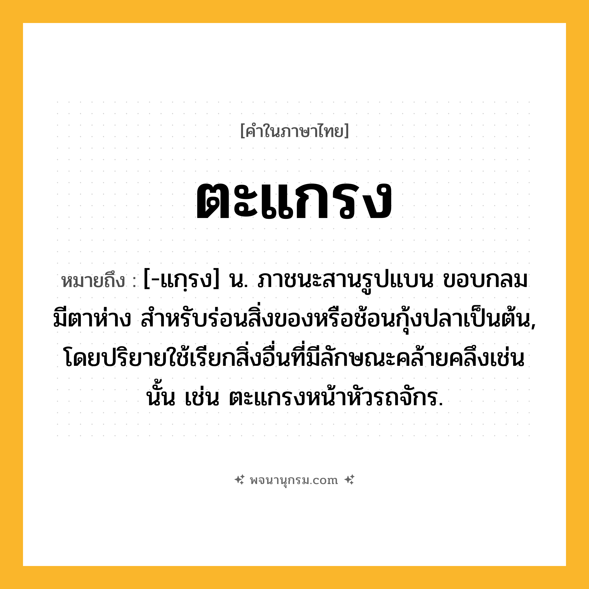 ตะแกรง ความหมาย หมายถึงอะไร?, คำในภาษาไทย ตะแกรง หมายถึง [-แกฺรง] น. ภาชนะสานรูปแบน ขอบกลม มีตาห่าง สําหรับร่อนสิ่งของหรือช้อนกุ้งปลาเป็นต้น, โดยปริยายใช้เรียกสิ่งอื่นที่มีลักษณะคล้ายคลึงเช่นนั้น เช่น ตะแกรงหน้าหัวรถจักร.
