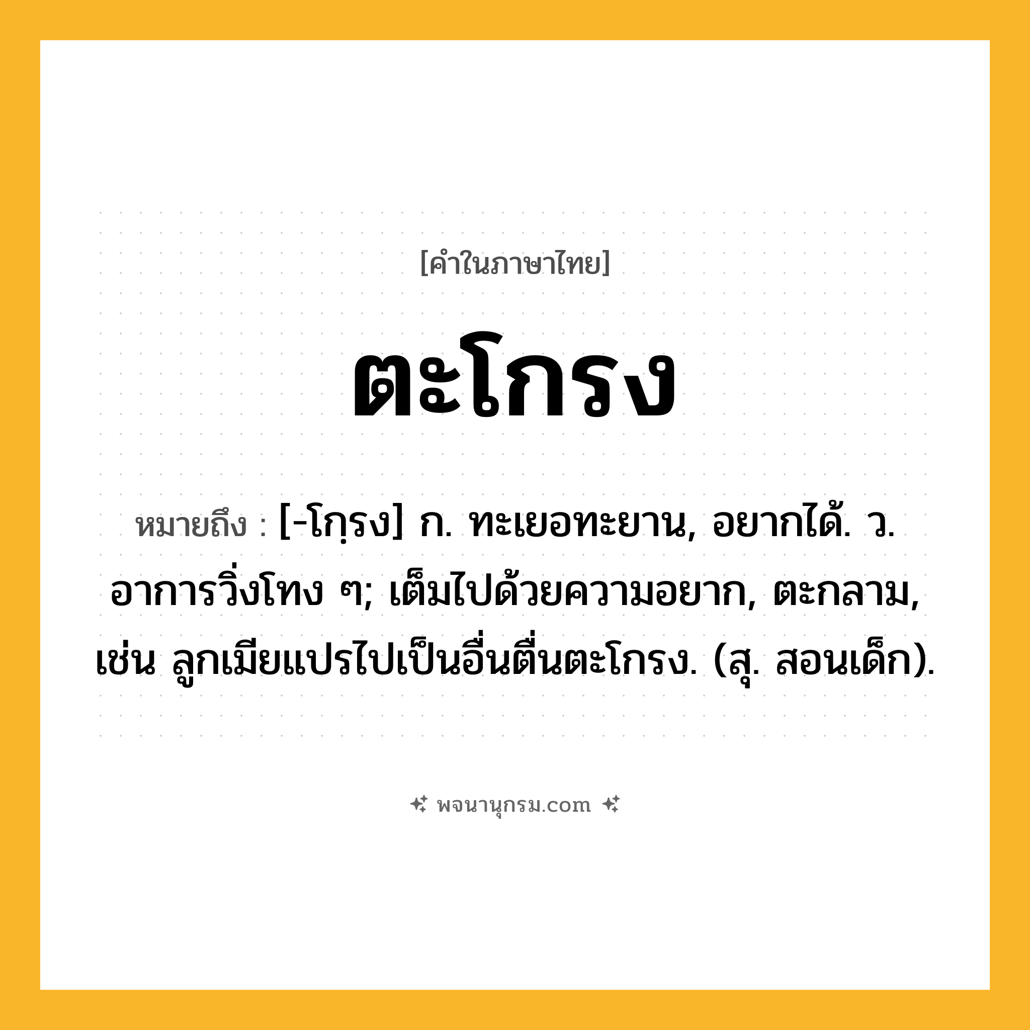 ตะโกรง ความหมาย หมายถึงอะไร?, คำในภาษาไทย ตะโกรง หมายถึง [-โกฺรง] ก. ทะเยอทะยาน, อยากได้. ว. อาการวิ่งโทง ๆ; เต็มไปด้วยความอยาก, ตะกลาม, เช่น ลูกเมียแปรไปเป็นอื่นตื่นตะโกรง. (สุ. สอนเด็ก).