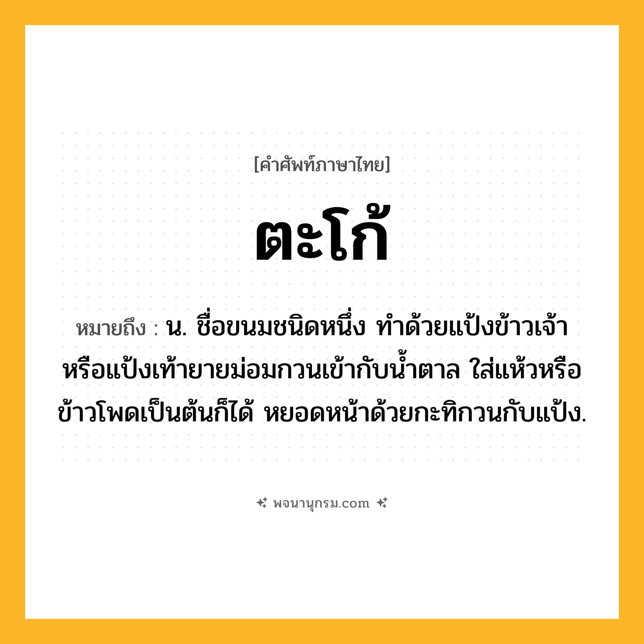 ตะโก้ ความหมาย หมายถึงอะไร?, คำในภาษาไทย ตะโก้ หมายถึง น. ชื่อขนมชนิดหนึ่ง ทําด้วยแป้งข้าวเจ้าหรือแป้งเท้ายายม่อมกวนเข้ากับนํ้าตาล ใส่แห้วหรือข้าวโพดเป็นต้นก็ได้ หยอดหน้าด้วยกะทิกวนกับแป้ง.