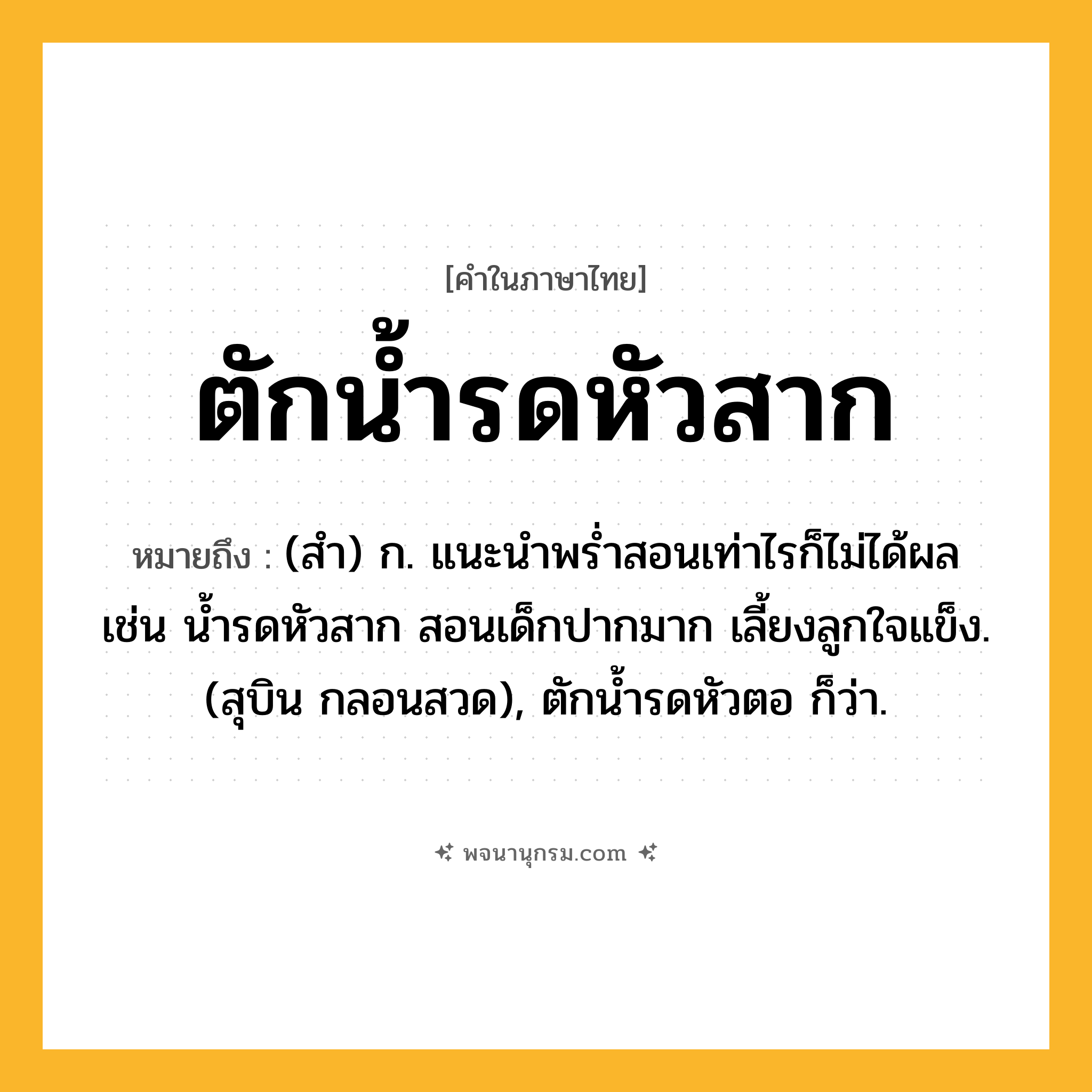 ตักน้ำรดหัวสาก ความหมาย หมายถึงอะไร?, คำในภาษาไทย ตักน้ำรดหัวสาก หมายถึง (สํา) ก. แนะนําพรํ่าสอนเท่าไรก็ไม่ได้ผล เช่น นํ้ารดหัวสาก สอนเด็กปากมาก เลี้ยงลูกใจแข็ง. (สุบิน กลอนสวด), ตักนํ้ารดหัวตอ ก็ว่า.