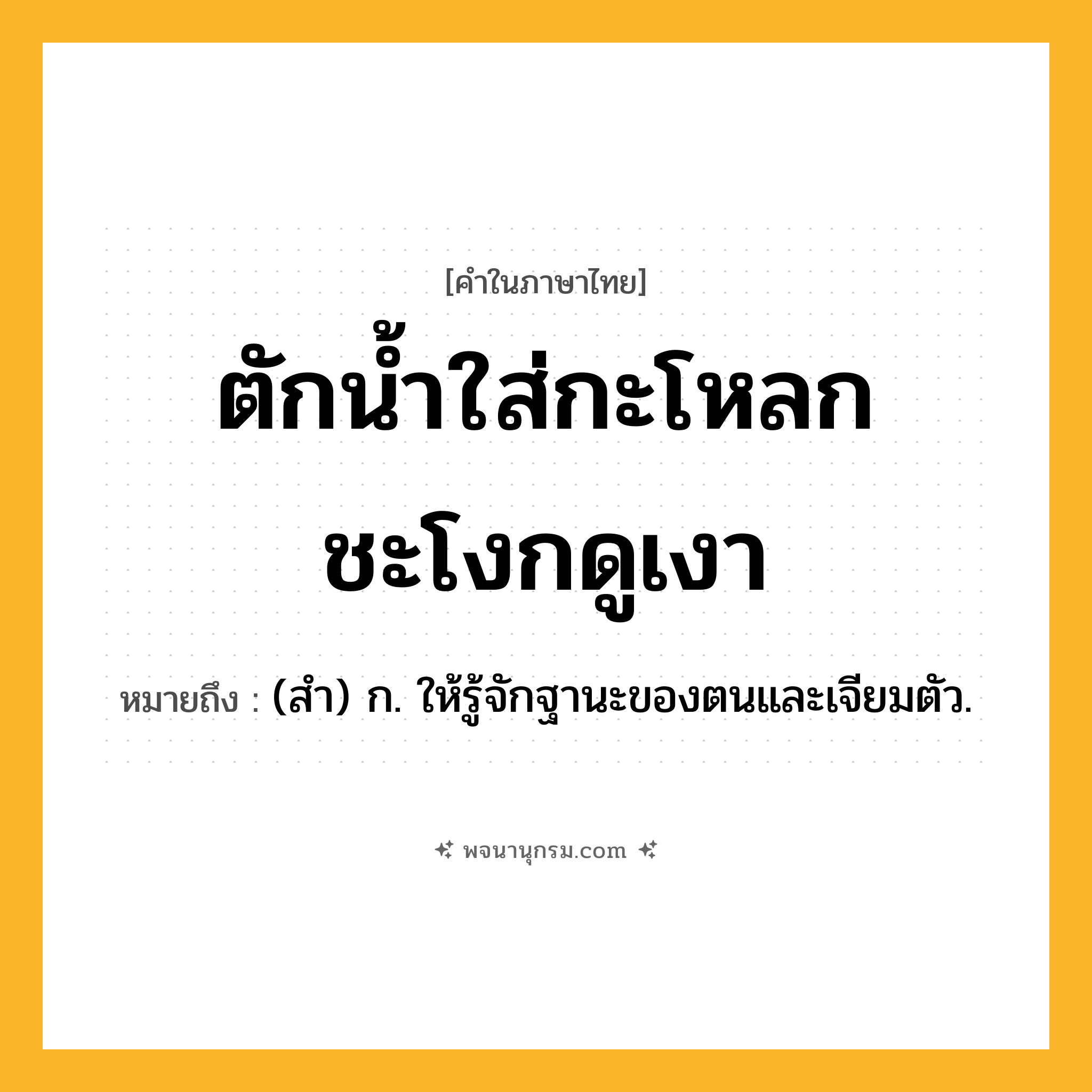 ตักน้ำใส่กะโหลก ชะโงกดูเงา ความหมาย หมายถึงอะไร?, คำในภาษาไทย ตักน้ำใส่กะโหลก ชะโงกดูเงา หมายถึง (สํา) ก. ให้รู้จักฐานะของตนและเจียมตัว.