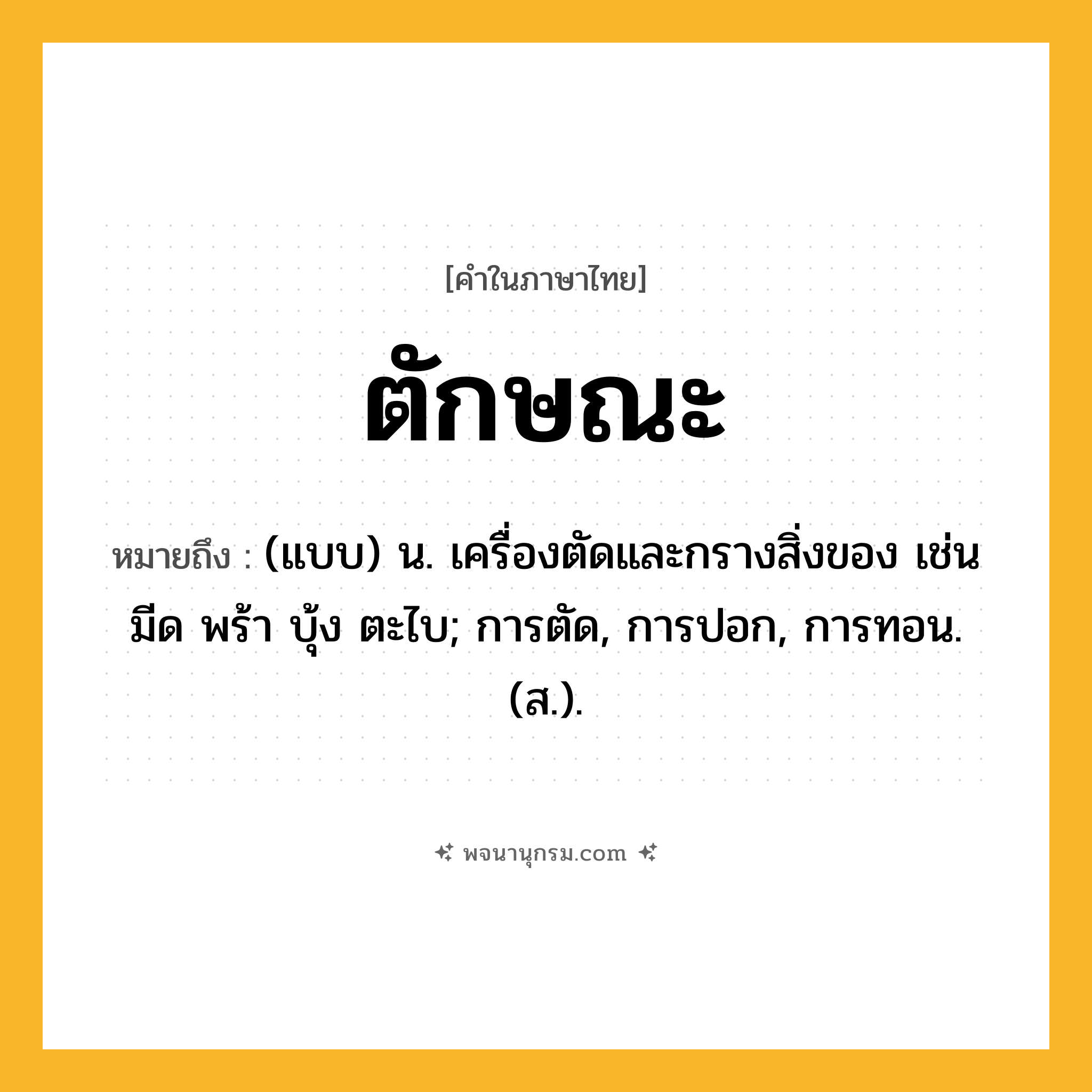 ตักษณะ ความหมาย หมายถึงอะไร?, คำในภาษาไทย ตักษณะ หมายถึง (แบบ) น. เครื่องตัดและกรางสิ่งของ เช่น มีด พร้า บุ้ง ตะไบ; การตัด, การปอก, การทอน. (ส.).