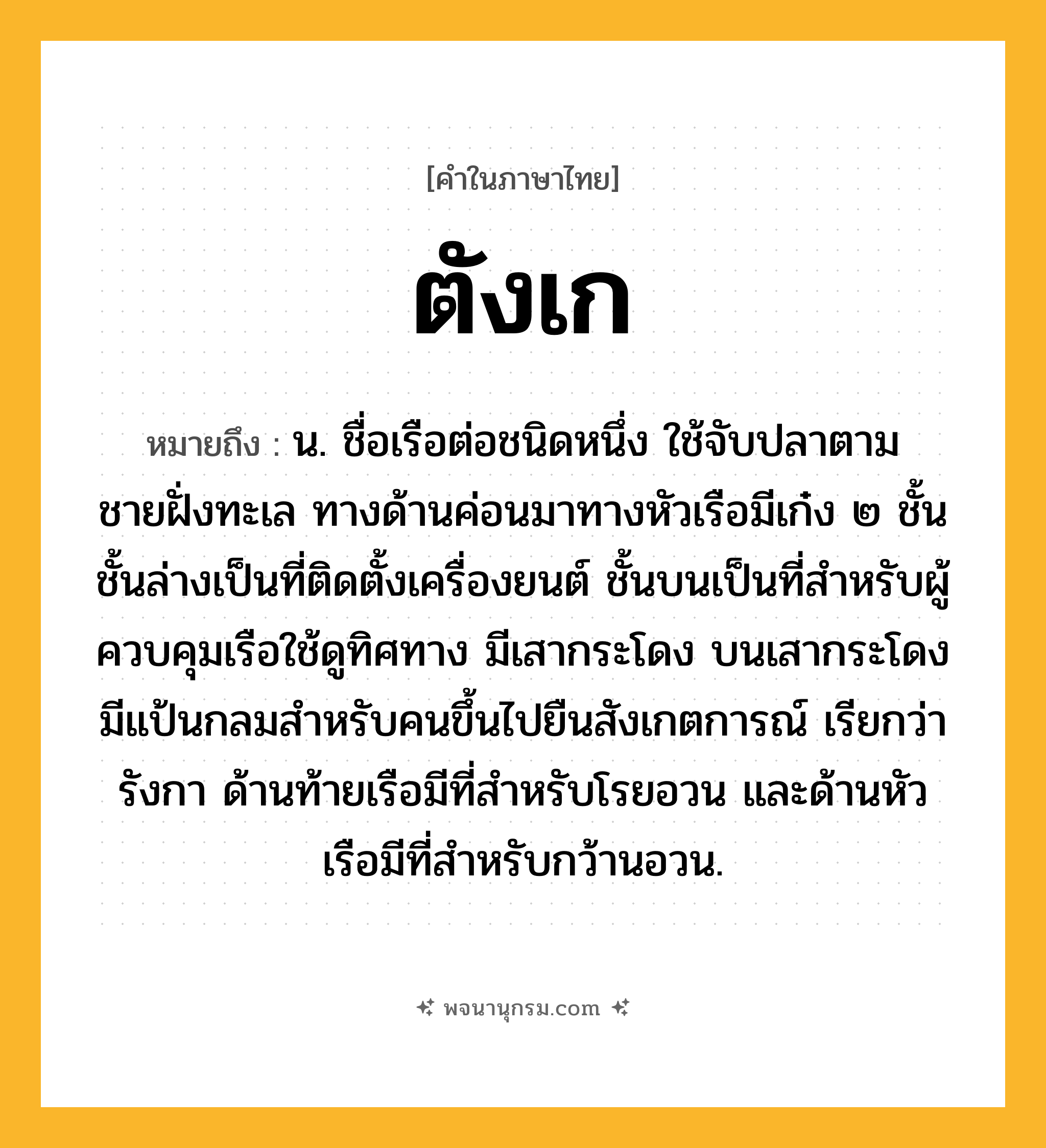 ตังเก ความหมาย หมายถึงอะไร?, คำในภาษาไทย ตังเก หมายถึง น. ชื่อเรือต่อชนิดหนึ่ง ใช้จับปลาตามชายฝั่งทะเล ทางด้านค่อนมาทางหัวเรือมีเก๋ง ๒ ชั้น ชั้นล่างเป็นที่ติดตั้งเครื่องยนต์ ชั้นบนเป็นที่สําหรับผู้ควบคุมเรือใช้ดูทิศทาง มีเสากระโดง บนเสากระโดงมีแป้นกลมสําหรับคนขึ้นไปยืนสังเกตการณ์ เรียกว่า รังกา ด้านท้ายเรือมีที่สําหรับโรยอวน และด้านหัวเรือมีที่สําหรับกว้านอวน.