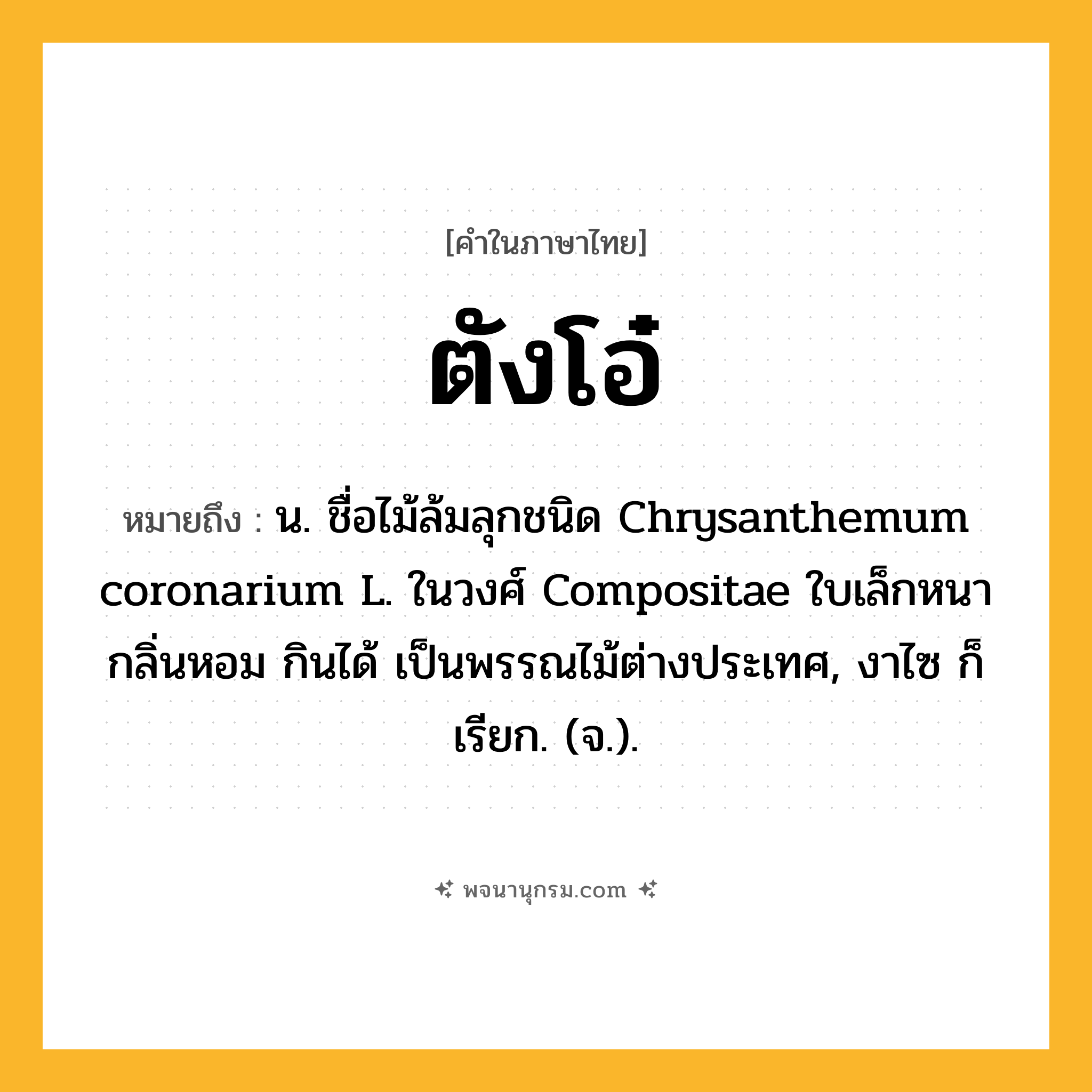 ตังโอ๋ ความหมาย หมายถึงอะไร?, คำในภาษาไทย ตังโอ๋ หมายถึง น. ชื่อไม้ล้มลุกชนิด Chrysanthemum coronarium L. ในวงศ์ Compositae ใบเล็กหนา กลิ่นหอม กินได้ เป็นพรรณไม้ต่างประเทศ, งาไซ ก็เรียก. (จ.).