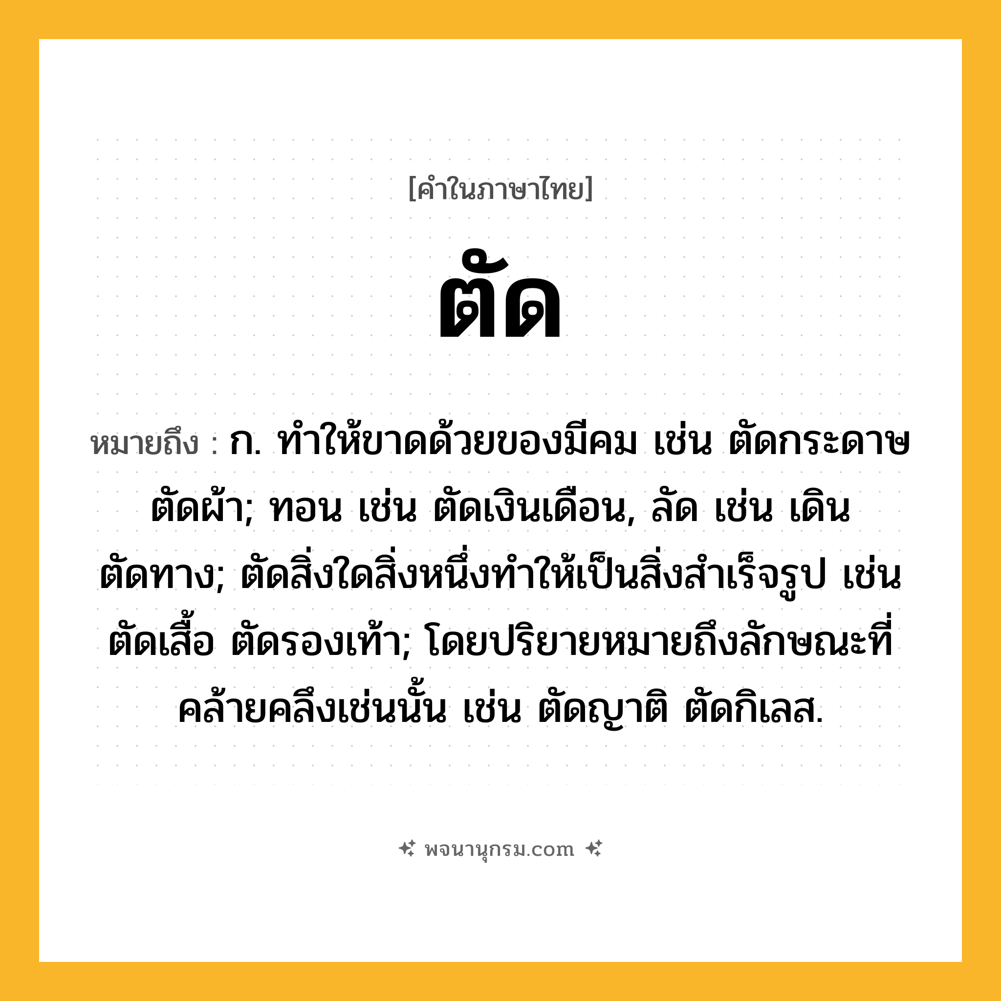 ตัด ความหมาย หมายถึงอะไร?, คำในภาษาไทย ตัด หมายถึง ก. ทําให้ขาดด้วยของมีคม เช่น ตัดกระดาษ ตัดผ้า; ทอน เช่น ตัดเงินเดือน, ลัด เช่น เดินตัดทาง; ตัดสิ่งใดสิ่งหนึ่งทําให้เป็นสิ่งสําเร็จรูป เช่น ตัดเสื้อ ตัดรองเท้า; โดยปริยายหมายถึงลักษณะที่คล้ายคลึงเช่นนั้น เช่น ตัดญาติ ตัดกิเลส.
