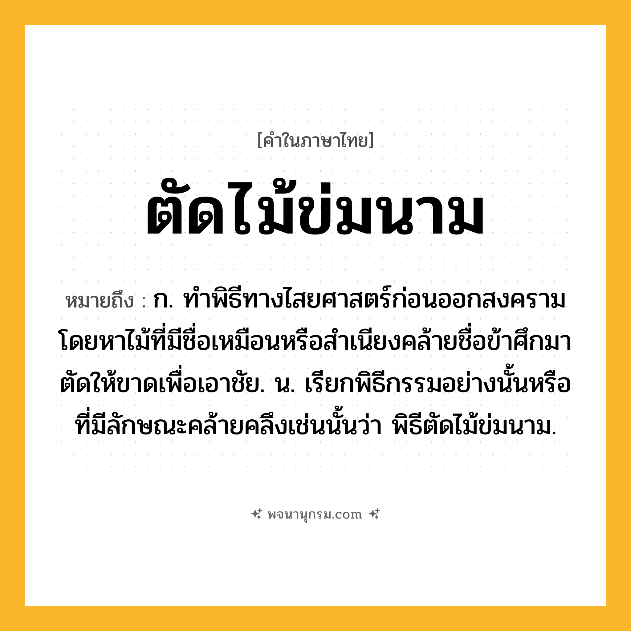 ตัดไม้ข่มนาม ความหมาย หมายถึงอะไร?, คำในภาษาไทย ตัดไม้ข่มนาม หมายถึง ก. ทําพิธีทางไสยศาสตร์ก่อนออกสงคราม โดยหาไม้ที่มีชื่อเหมือนหรือสําเนียงคล้ายชื่อข้าศึกมาตัดให้ขาดเพื่อเอาชัย. น. เรียกพิธีกรรมอย่างนั้นหรือที่มีลักษณะคล้ายคลึงเช่นนั้นว่า พิธีตัดไม้ข่มนาม.