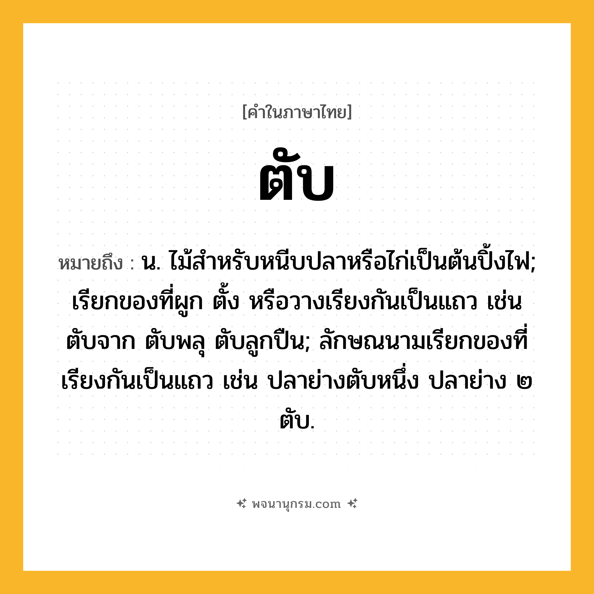 ตับ ความหมาย หมายถึงอะไร?, คำในภาษาไทย ตับ หมายถึง น. ไม้สําหรับหนีบปลาหรือไก่เป็นต้นปิ้งไฟ; เรียกของที่ผูก ตั้ง หรือวางเรียงกันเป็นแถว เช่น ตับจาก ตับพลุ ตับลูกปืน; ลักษณนามเรียกของที่เรียงกันเป็นแถว เช่น ปลาย่างตับหนึ่ง ปลาย่าง ๒ ตับ.