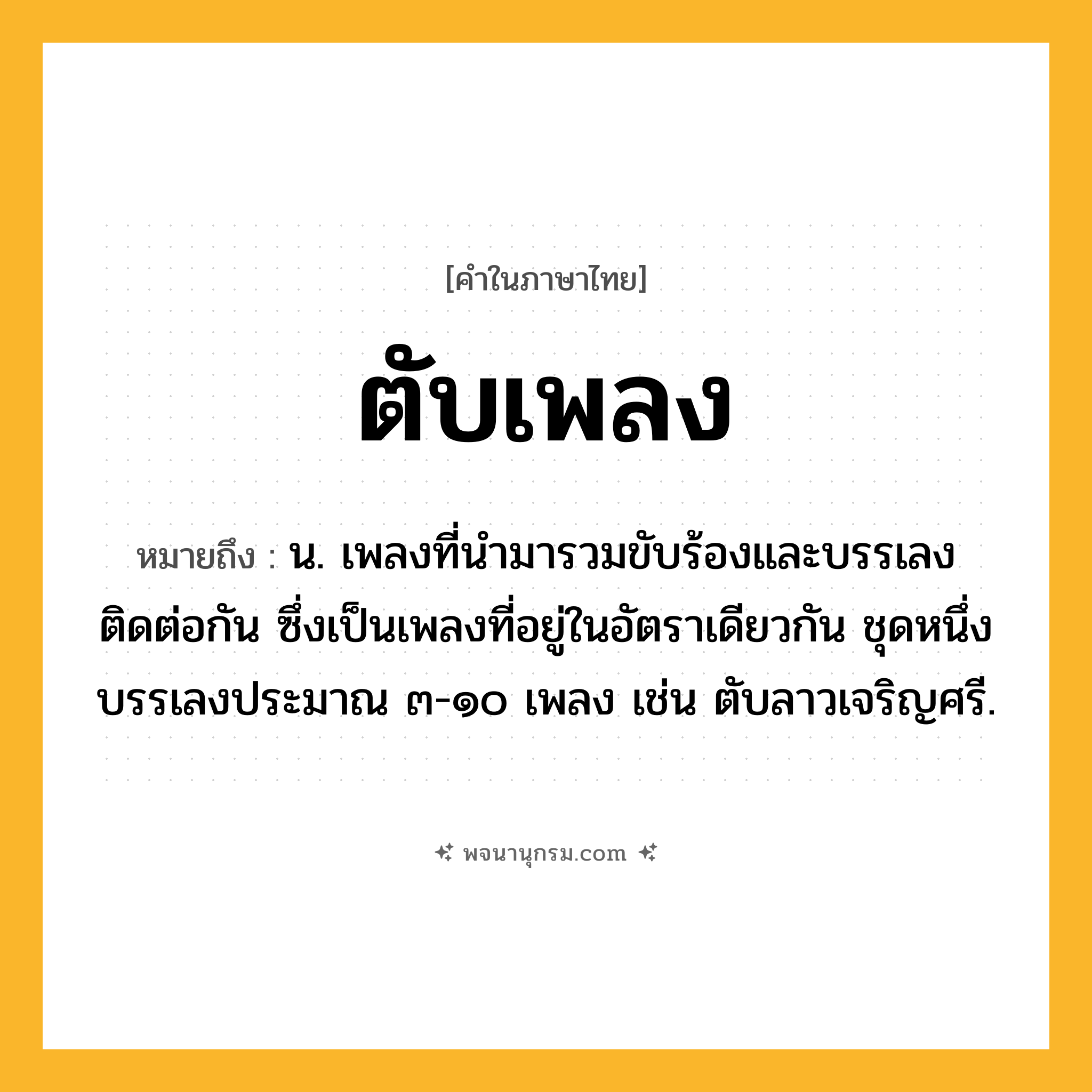 ตับเพลง ความหมาย หมายถึงอะไร?, คำในภาษาไทย ตับเพลง หมายถึง น. เพลงที่นำมารวมขับร้องและบรรเลงติดต่อกัน ซึ่งเป็นเพลงที่อยู่ในอัตราเดียวกัน ชุดหนึ่งบรรเลงประมาณ ๓-๑๐ เพลง เช่น ตับลาวเจริญศรี.