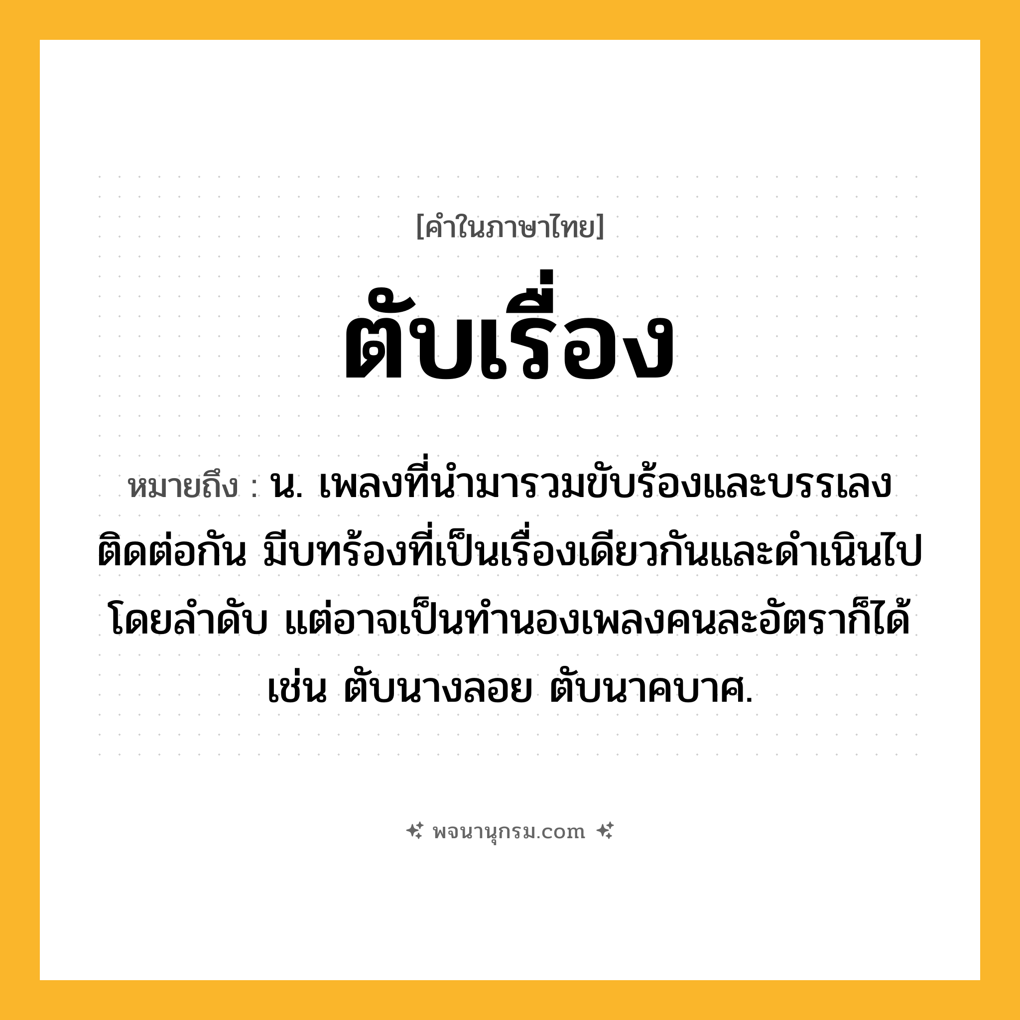 ตับเรื่อง ความหมาย หมายถึงอะไร?, คำในภาษาไทย ตับเรื่อง หมายถึง น. เพลงที่นำมารวมขับร้องและบรรเลงติดต่อกัน มีบทร้องที่เป็นเรื่องเดียวกันและดำเนินไปโดยลำดับ แต่อาจเป็นทำนองเพลงคนละอัตราก็ได้ เช่น ตับนางลอย ตับนาคบาศ.