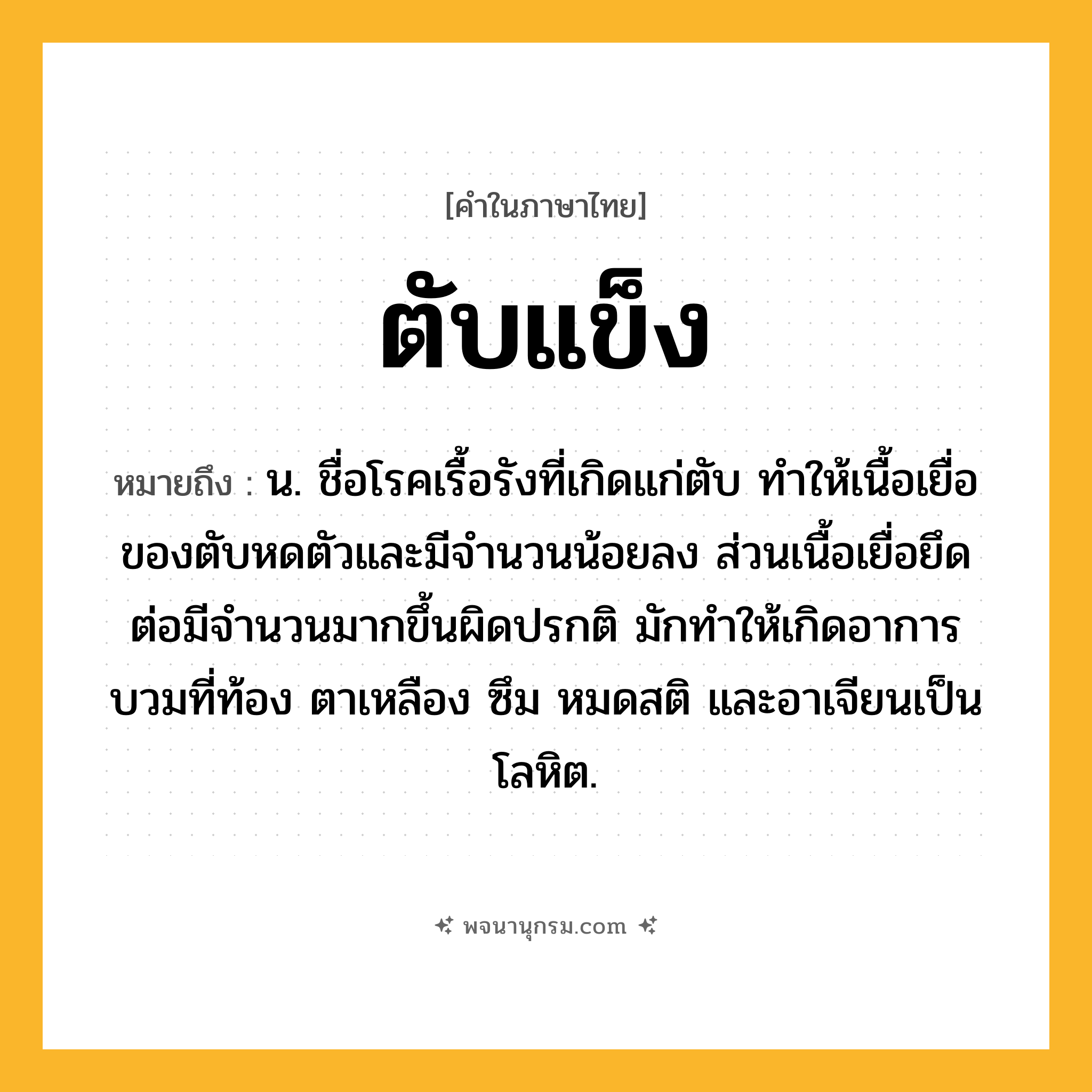 ตับแข็ง ความหมาย หมายถึงอะไร?, คำในภาษาไทย ตับแข็ง หมายถึง น. ชื่อโรคเรื้อรังที่เกิดแก่ตับ ทําให้เนื้อเยื่อของตับหดตัวและมีจํานวนน้อยลง ส่วนเนื้อเยื่อยึดต่อมีจํานวนมากขึ้นผิดปรกติ มักทําให้เกิดอาการบวมที่ท้อง ตาเหลือง ซึม หมดสติ และอาเจียนเป็นโลหิต.