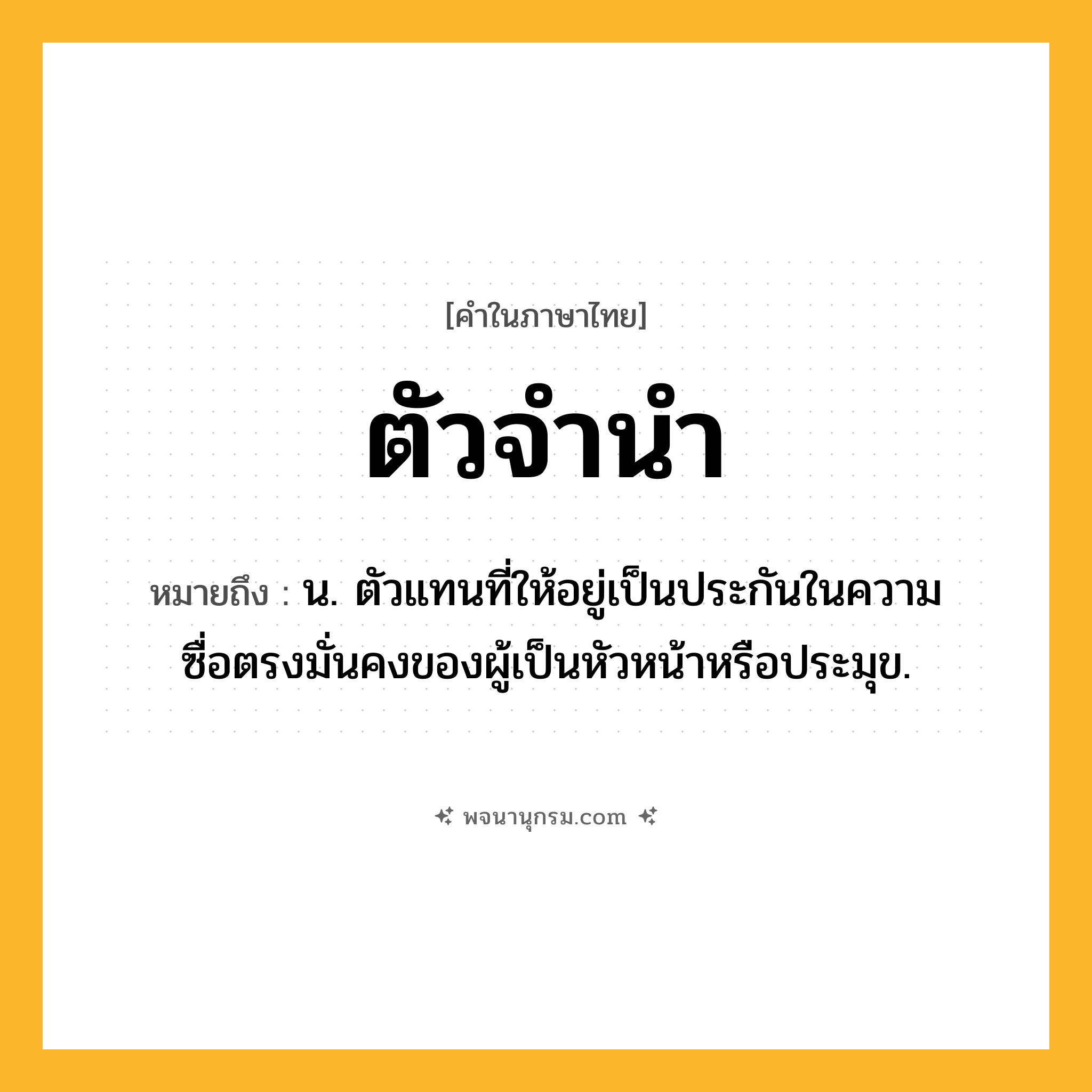 ตัวจำนำ ความหมาย หมายถึงอะไร?, คำในภาษาไทย ตัวจำนำ หมายถึง น. ตัวแทนที่ให้อยู่เป็นประกันในความซื่อตรงมั่นคงของผู้เป็นหัวหน้าหรือประมุข.