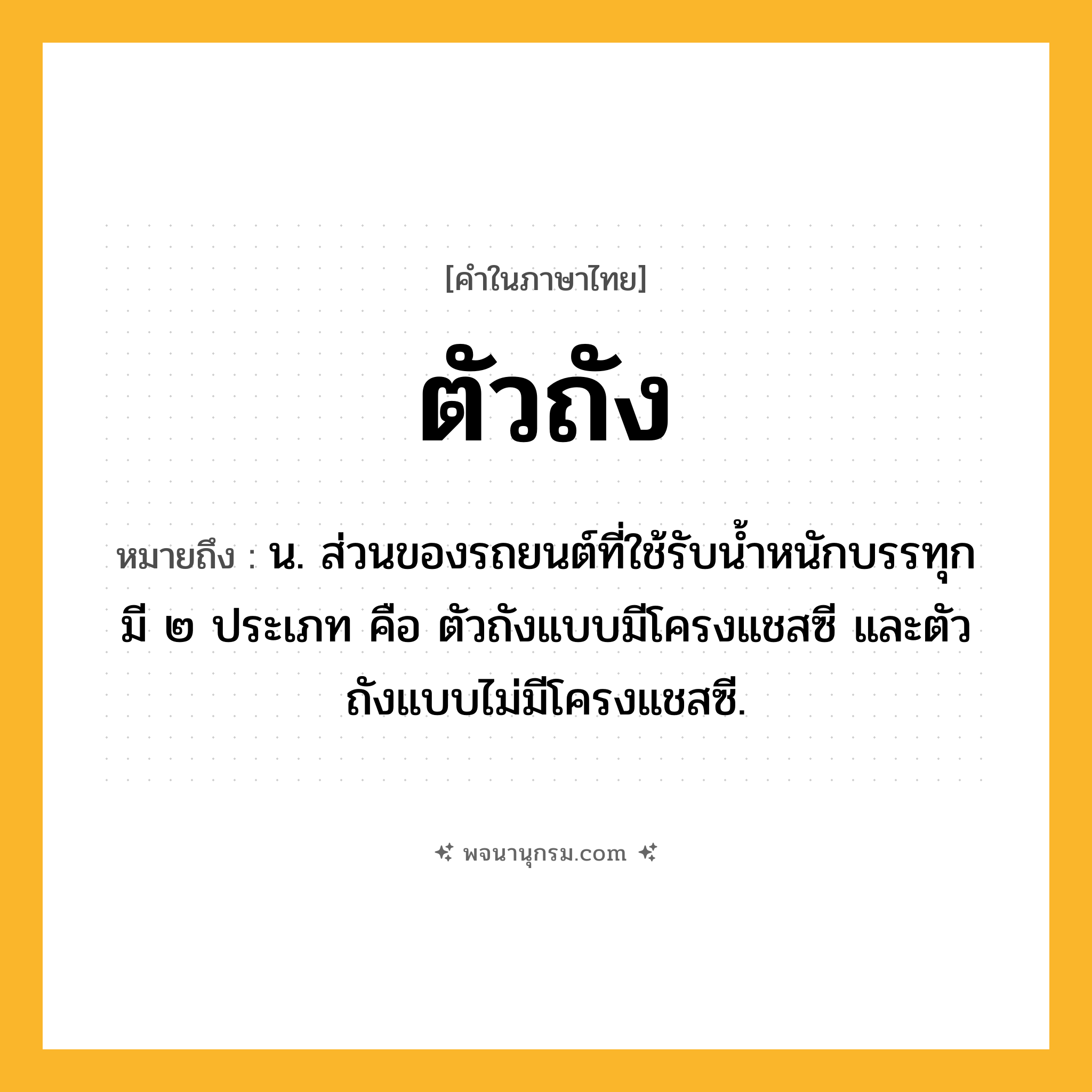ตัวถัง ความหมาย หมายถึงอะไร?, คำในภาษาไทย ตัวถัง หมายถึง น. ส่วนของรถยนต์ที่ใช้รับน้ำหนักบรรทุก มี ๒ ประเภท คือ ตัวถังแบบมีโครงแชสซี และตัวถังแบบไม่มีโครงแชสซี.