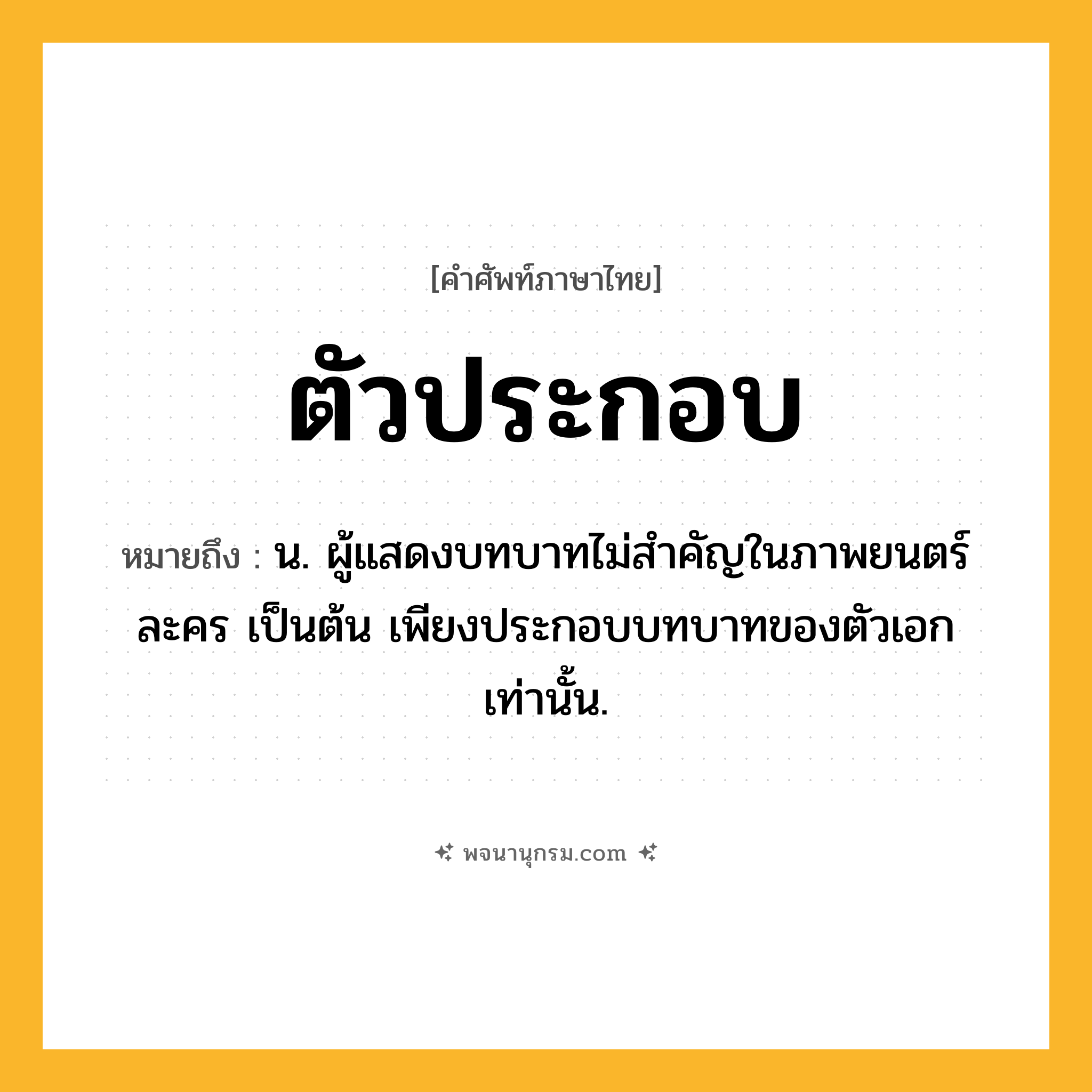 ตัวประกอบ ความหมาย หมายถึงอะไร?, คำในภาษาไทย ตัวประกอบ หมายถึง น. ผู้แสดงบทบาทไม่สําคัญในภาพยนตร์ ละคร เป็นต้น เพียงประกอบบทบาทของตัวเอกเท่านั้น.