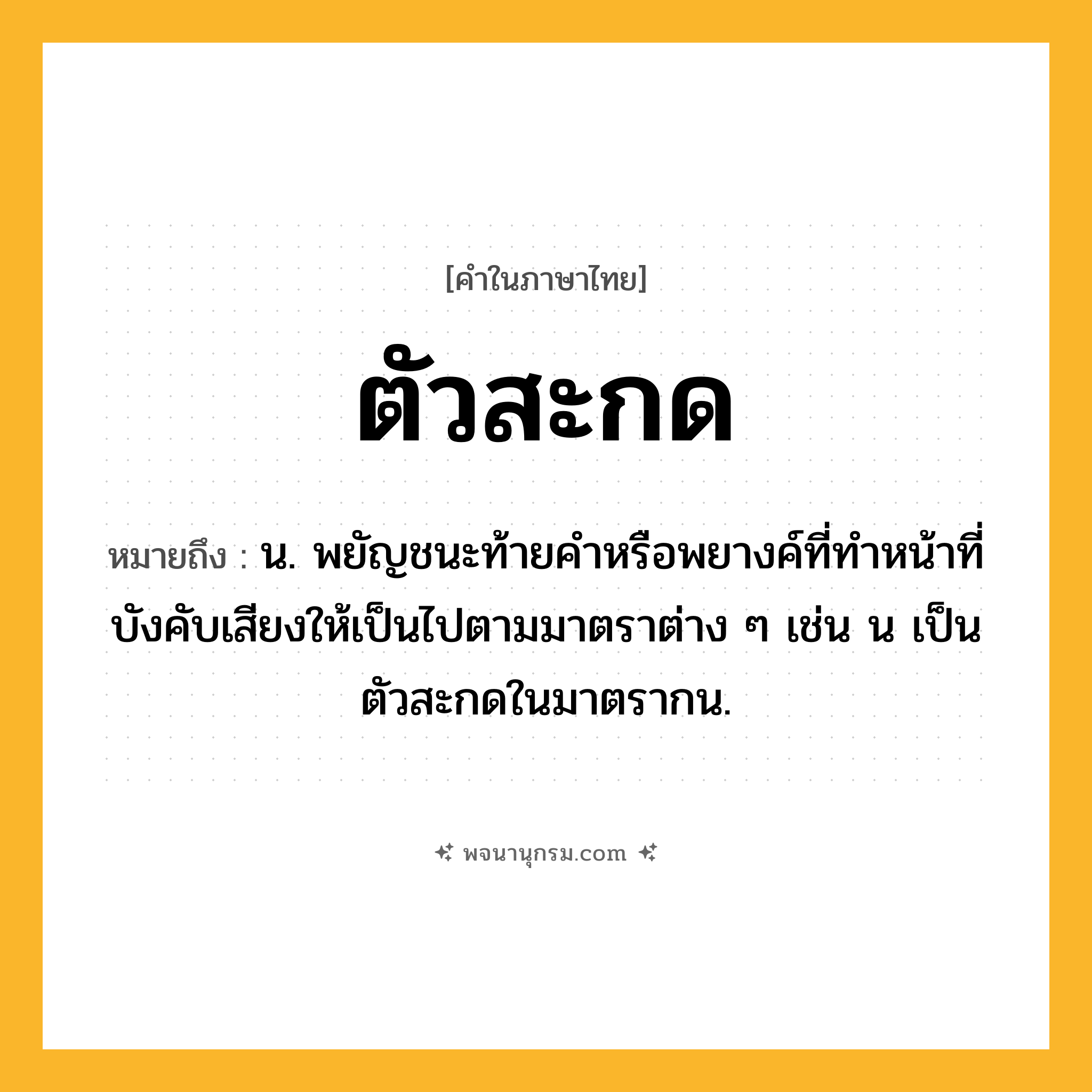 ตัวสะกด ความหมาย หมายถึงอะไร?, คำในภาษาไทย ตัวสะกด หมายถึง น. พยัญชนะท้ายคําหรือพยางค์ที่ทําหน้าที่บังคับเสียงให้เป็นไปตามมาตราต่าง ๆ เช่น น เป็นตัวสะกดในมาตรากน.