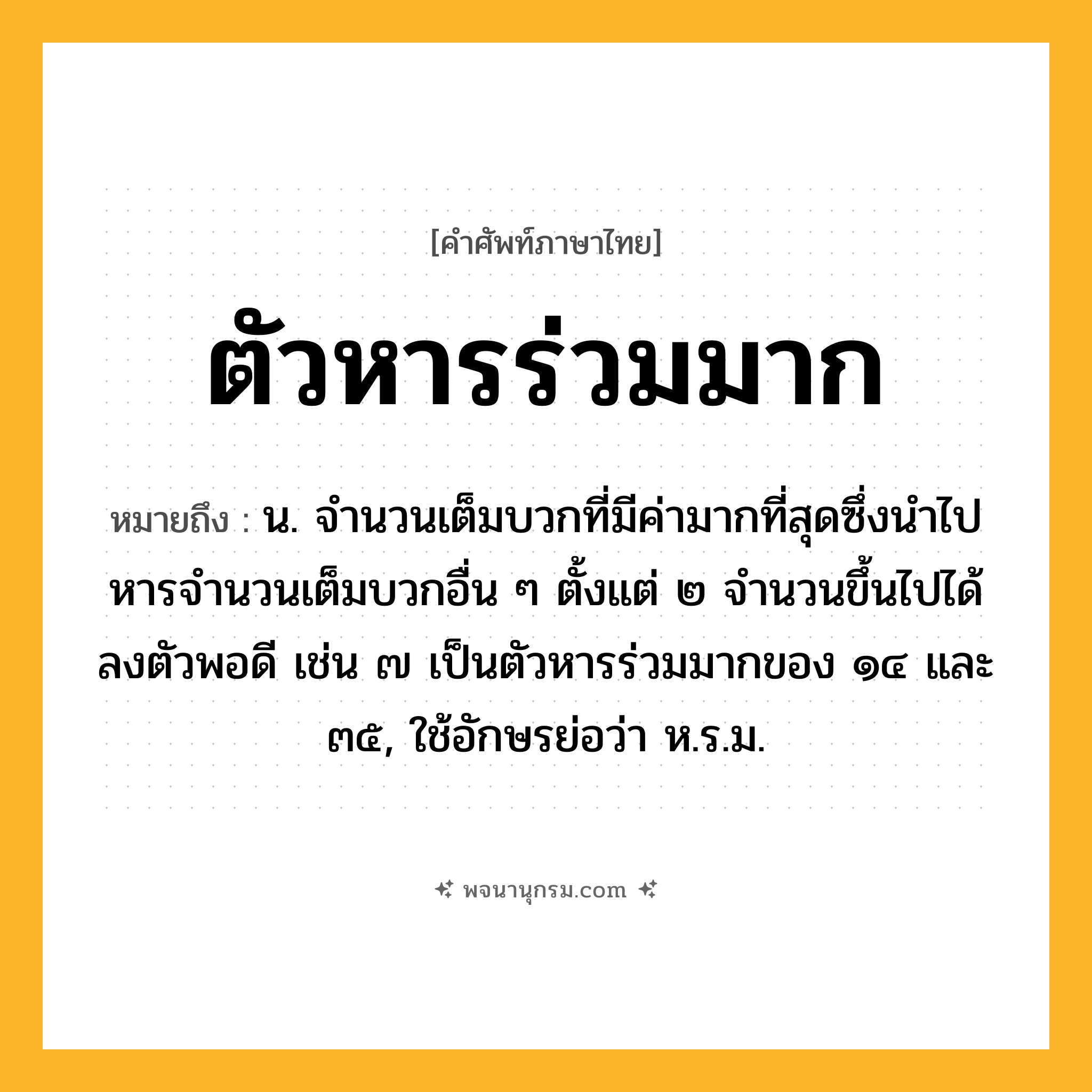 ตัวหารร่วมมาก ความหมาย หมายถึงอะไร?, คำในภาษาไทย ตัวหารร่วมมาก หมายถึง น. จํานวนเต็มบวกที่มีค่ามากที่สุดซึ่งนําไปหารจํานวนเต็มบวกอื่น ๆ ตั้งแต่ ๒ จํานวนขึ้นไปได้ลงตัวพอดี เช่น ๗ เป็นตัวหารร่วมมากของ ๑๔ และ ๓๕, ใช้อักษรย่อว่า ห.ร.ม.