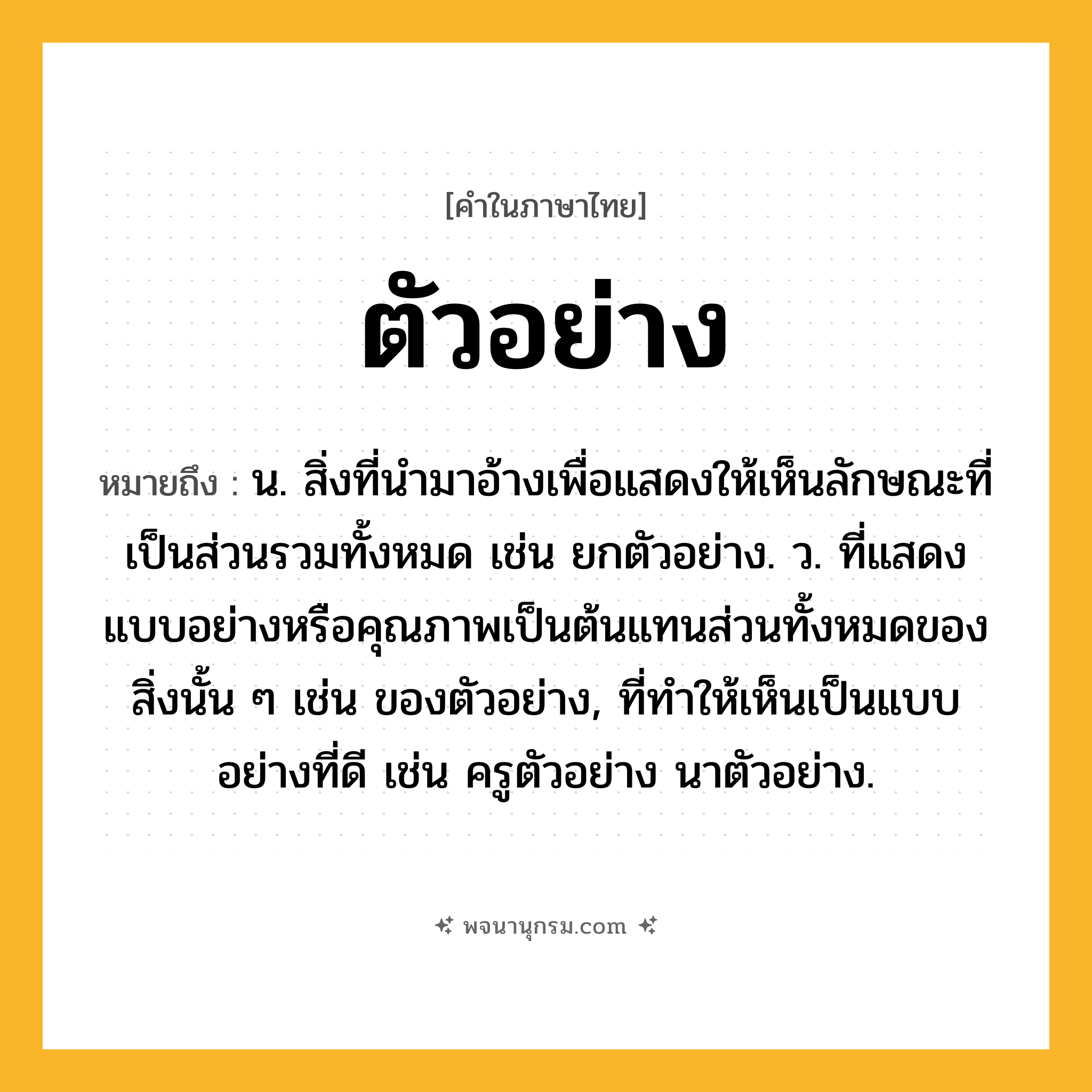 ตัวอย่าง ความหมาย หมายถึงอะไร?, คำในภาษาไทย ตัวอย่าง หมายถึง น. สิ่งที่นํามาอ้างเพื่อแสดงให้เห็นลักษณะที่เป็นส่วนรวมทั้งหมด เช่น ยกตัวอย่าง. ว. ที่แสดงแบบอย่างหรือคุณภาพเป็นต้นแทนส่วนทั้งหมดของสิ่งนั้น ๆ เช่น ของตัวอย่าง, ที่ทําให้เห็นเป็นแบบอย่างที่ดี เช่น ครูตัวอย่าง นาตัวอย่าง.