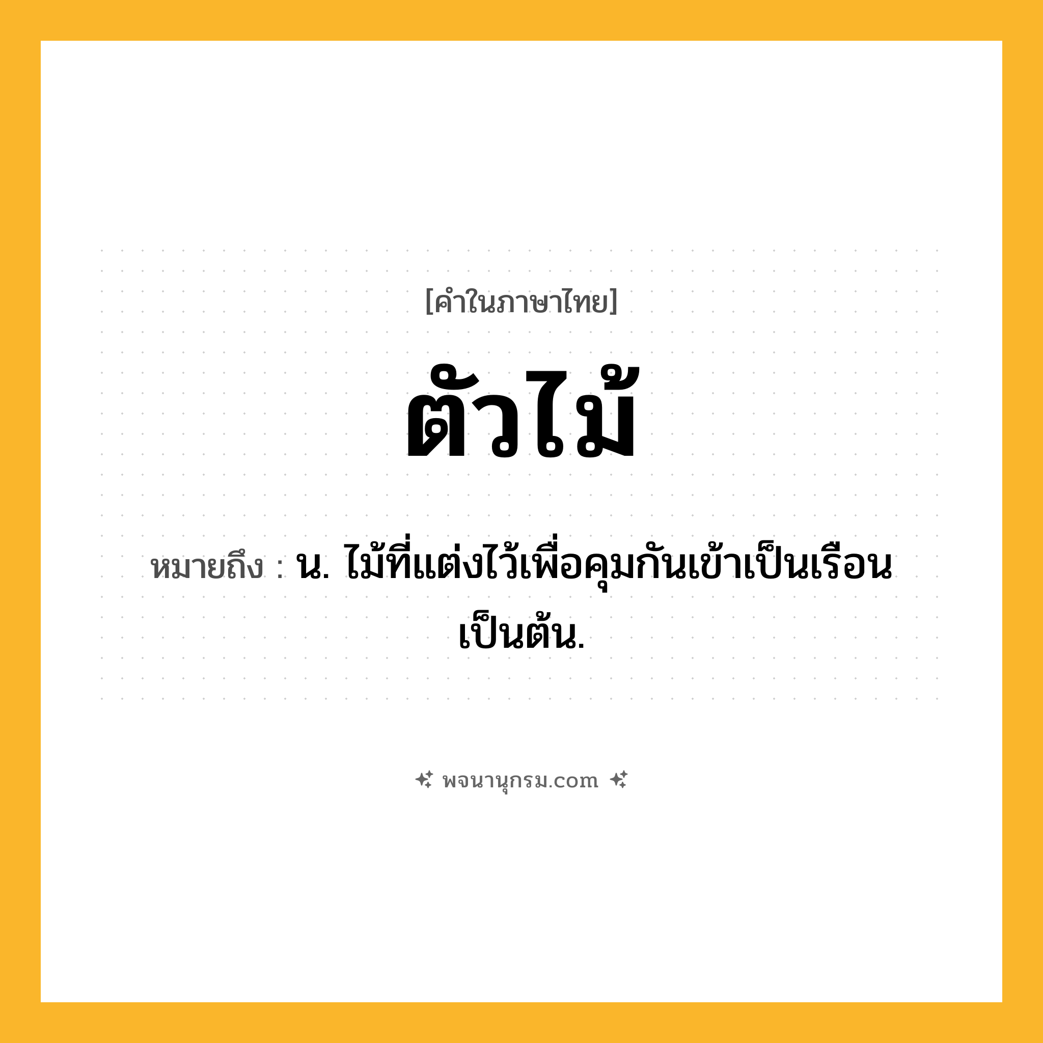 ตัวไม้ ความหมาย หมายถึงอะไร?, คำในภาษาไทย ตัวไม้ หมายถึง น. ไม้ที่แต่งไว้เพื่อคุมกันเข้าเป็นเรือนเป็นต้น.