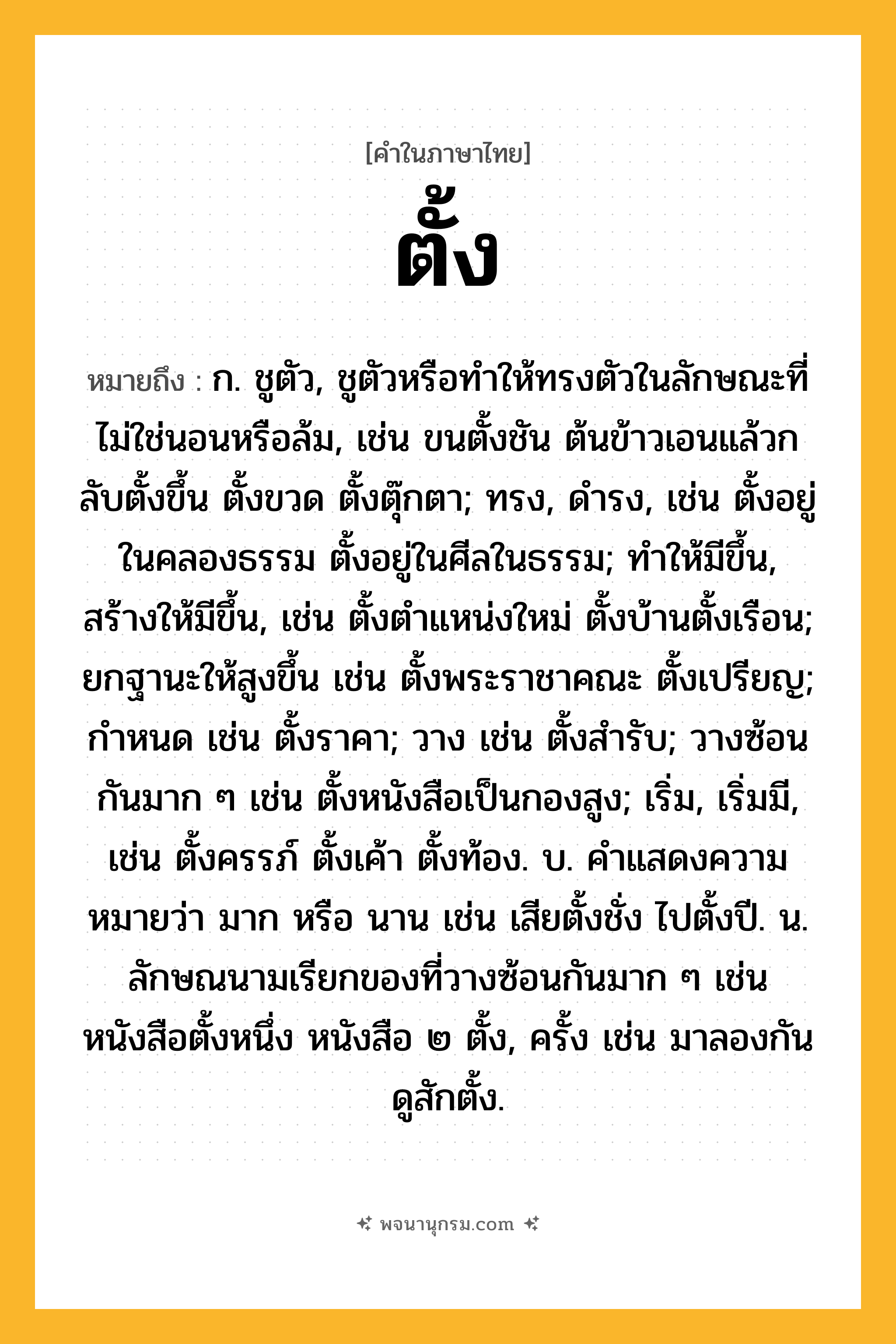 ตั้ง ความหมาย หมายถึงอะไร?, คำในภาษาไทย ตั้ง หมายถึง ก. ชูตัว, ชูตัวหรือทําให้ทรงตัวในลักษณะที่ไม่ใช่นอนหรือล้ม, เช่น ขนตั้งชัน ต้นข้าวเอนแล้วกลับตั้งขึ้น ตั้งขวด ตั้งตุ๊กตา; ทรง, ดํารง, เช่น ตั้งอยู่ในคลองธรรม ตั้งอยู่ในศีลในธรรม; ทําให้มีขึ้น, สร้างให้มีขึ้น, เช่น ตั้งตําแหน่งใหม่ ตั้งบ้านตั้งเรือน; ยกฐานะให้สูงขึ้น เช่น ตั้งพระราชาคณะ ตั้งเปรียญ; กําหนด เช่น ตั้งราคา; วาง เช่น ตั้งสํารับ; วางซ้อนกันมาก ๆ เช่น ตั้งหนังสือเป็นกองสูง; เริ่ม, เริ่มมี, เช่น ตั้งครรภ์ ตั้งเค้า ตั้งท้อง. บ. คําแสดงความหมายว่า มาก หรือ นาน เช่น เสียตั้งชั่ง ไปตั้งปี. น. ลักษณนามเรียกของที่วางซ้อนกันมาก ๆ เช่น หนังสือตั้งหนึ่ง หนังสือ ๒ ตั้ง, ครั้ง เช่น มาลองกันดูสักตั้ง.