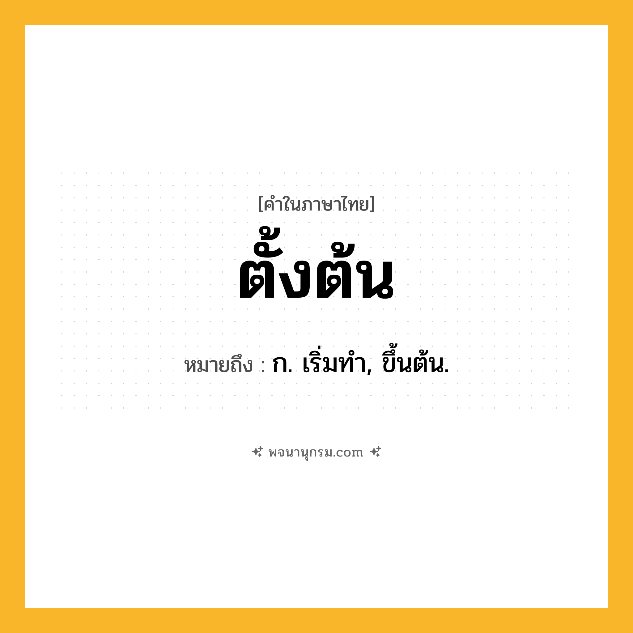 ตั้งต้น ความหมาย หมายถึงอะไร?, คำในภาษาไทย ตั้งต้น หมายถึง ก. เริ่มทํา, ขึ้นต้น.