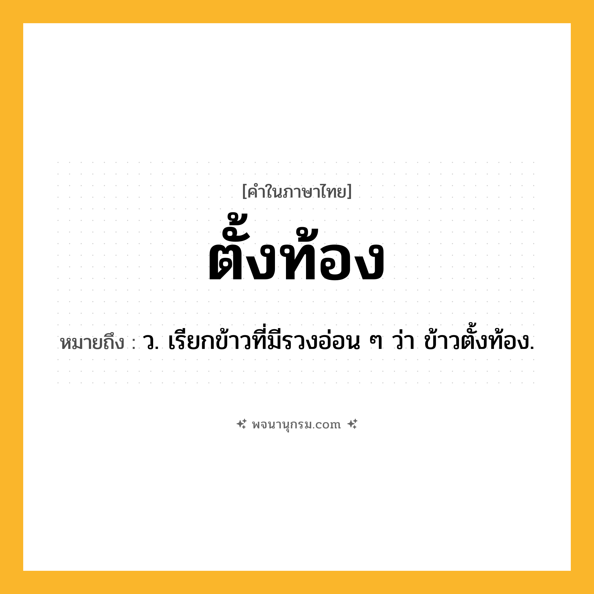 ตั้งท้อง ความหมาย หมายถึงอะไร?, คำในภาษาไทย ตั้งท้อง หมายถึง ว. เรียกข้าวที่มีรวงอ่อน ๆ ว่า ข้าวตั้งท้อง.