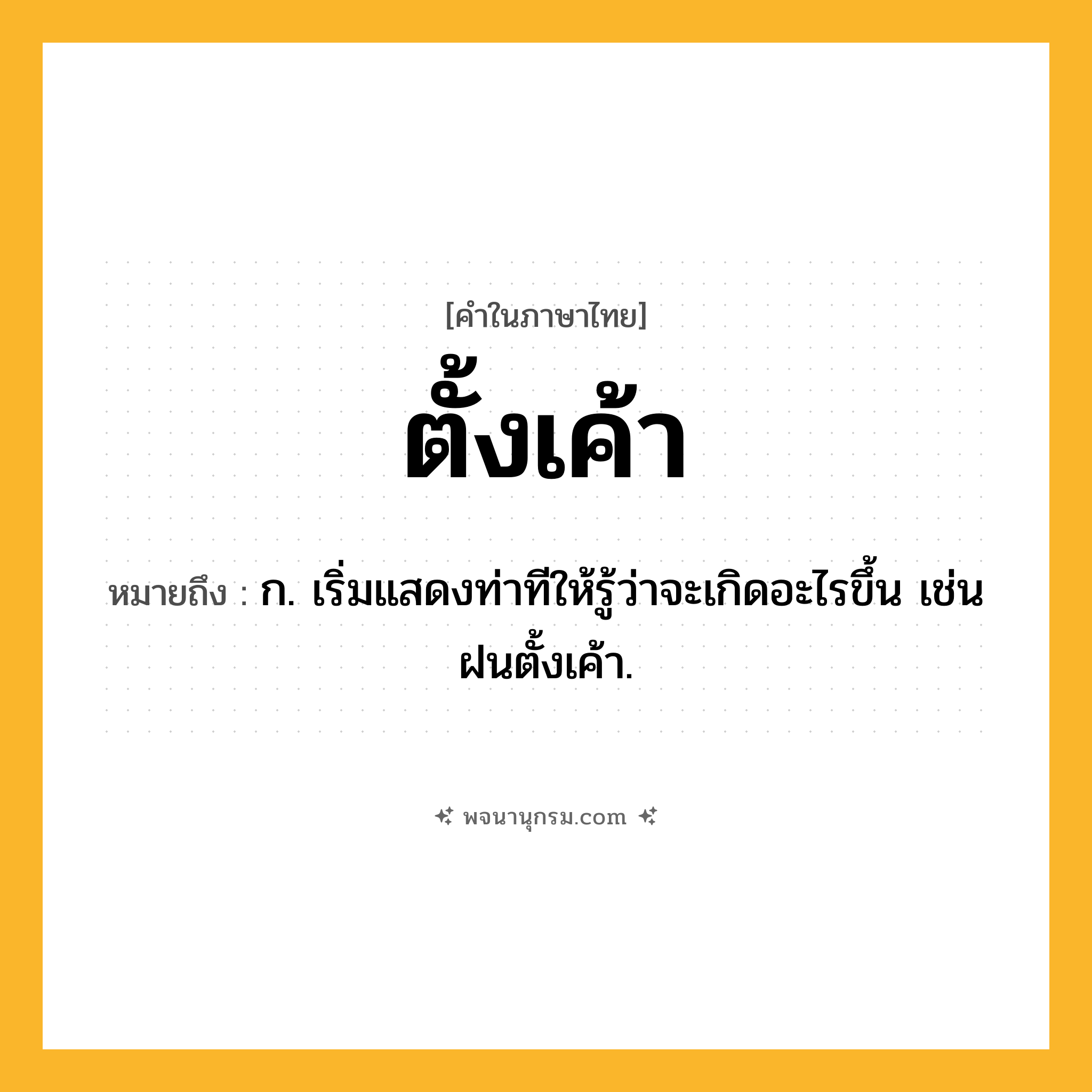 ตั้งเค้า ความหมาย หมายถึงอะไร?, คำในภาษาไทย ตั้งเค้า หมายถึง ก. เริ่มแสดงท่าทีให้รู้ว่าจะเกิดอะไรขึ้น เช่น ฝนตั้งเค้า.