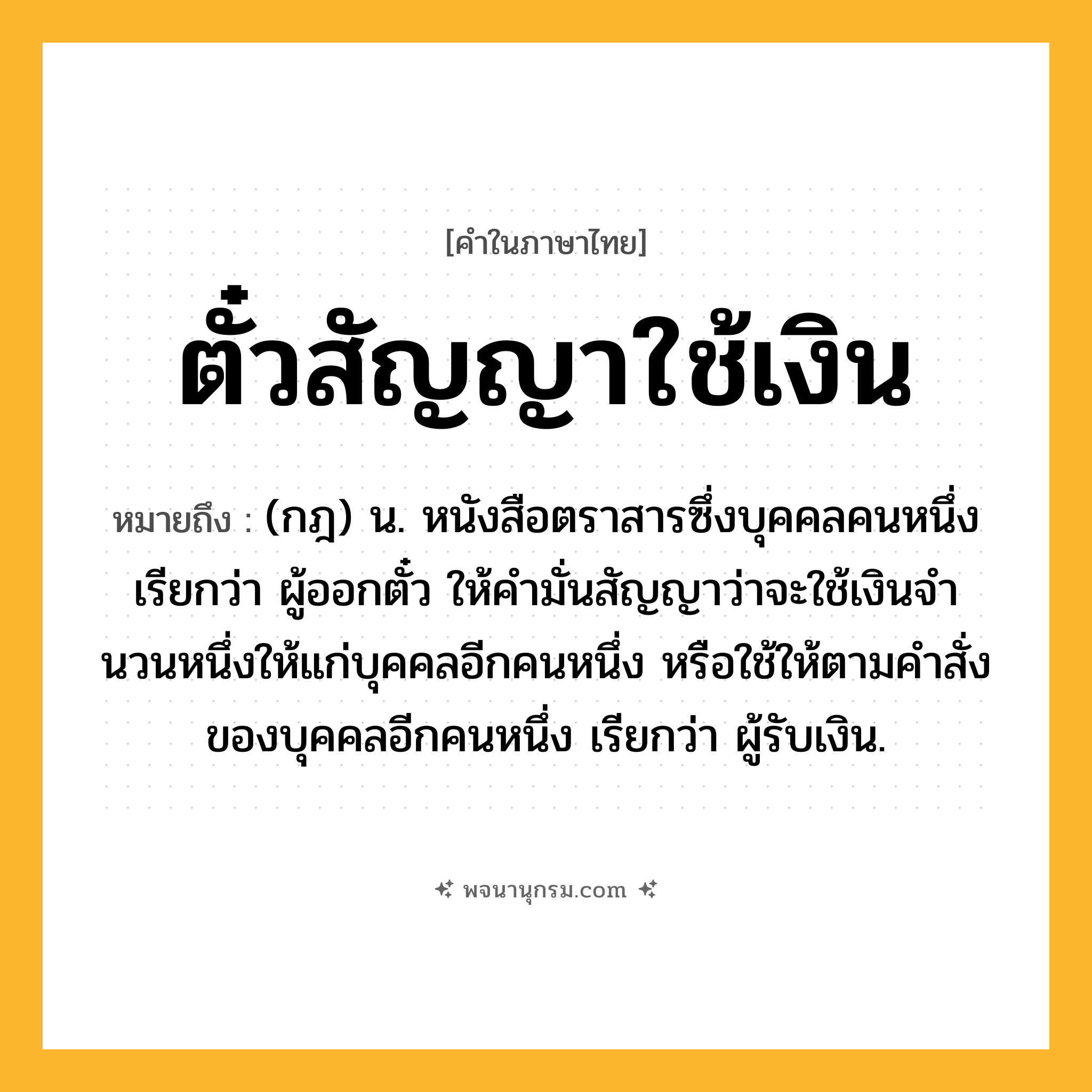 ตั๋วสัญญาใช้เงิน ความหมาย หมายถึงอะไร?, คำในภาษาไทย ตั๋วสัญญาใช้เงิน หมายถึง (กฎ) น. หนังสือตราสารซึ่งบุคคลคนหนึ่งเรียกว่า ผู้ออกตั๋ว ให้คํามั่นสัญญาว่าจะใช้เงินจํานวนหนึ่งให้แก่บุคคลอีกคนหนึ่ง หรือใช้ให้ตามคําสั่งของบุคคลอีกคนหนึ่ง เรียกว่า ผู้รับเงิน.