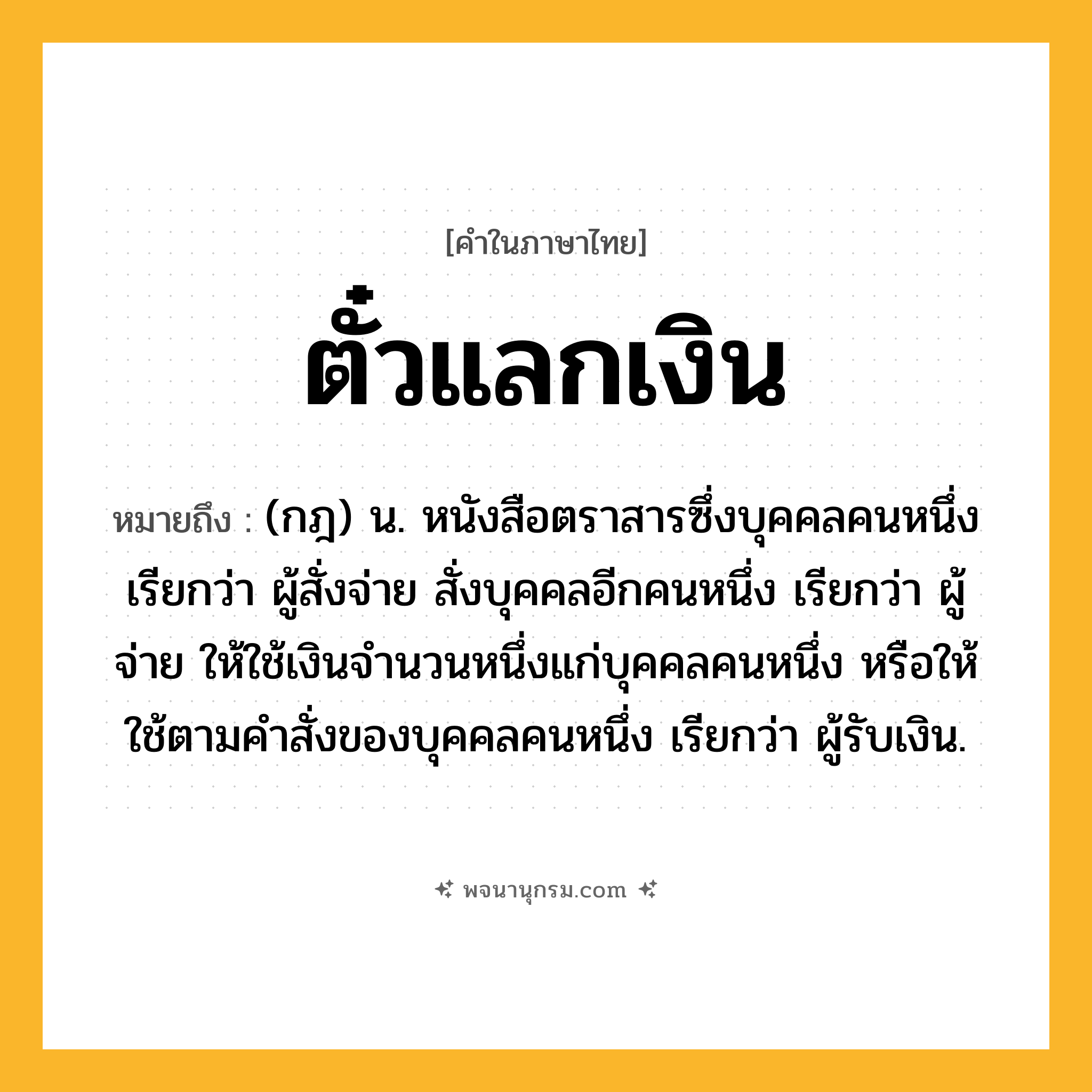 ตั๋วแลกเงิน ความหมาย หมายถึงอะไร?, คำในภาษาไทย ตั๋วแลกเงิน หมายถึง (กฎ) น. หนังสือตราสารซึ่งบุคคลคนหนึ่ง เรียกว่า ผู้สั่งจ่าย สั่งบุคคลอีกคนหนึ่ง เรียกว่า ผู้จ่าย ให้ใช้เงินจํานวนหนึ่งแก่บุคคลคนหนึ่ง หรือให้ใช้ตามคําสั่งของบุคคลคนหนึ่ง เรียกว่า ผู้รับเงิน.