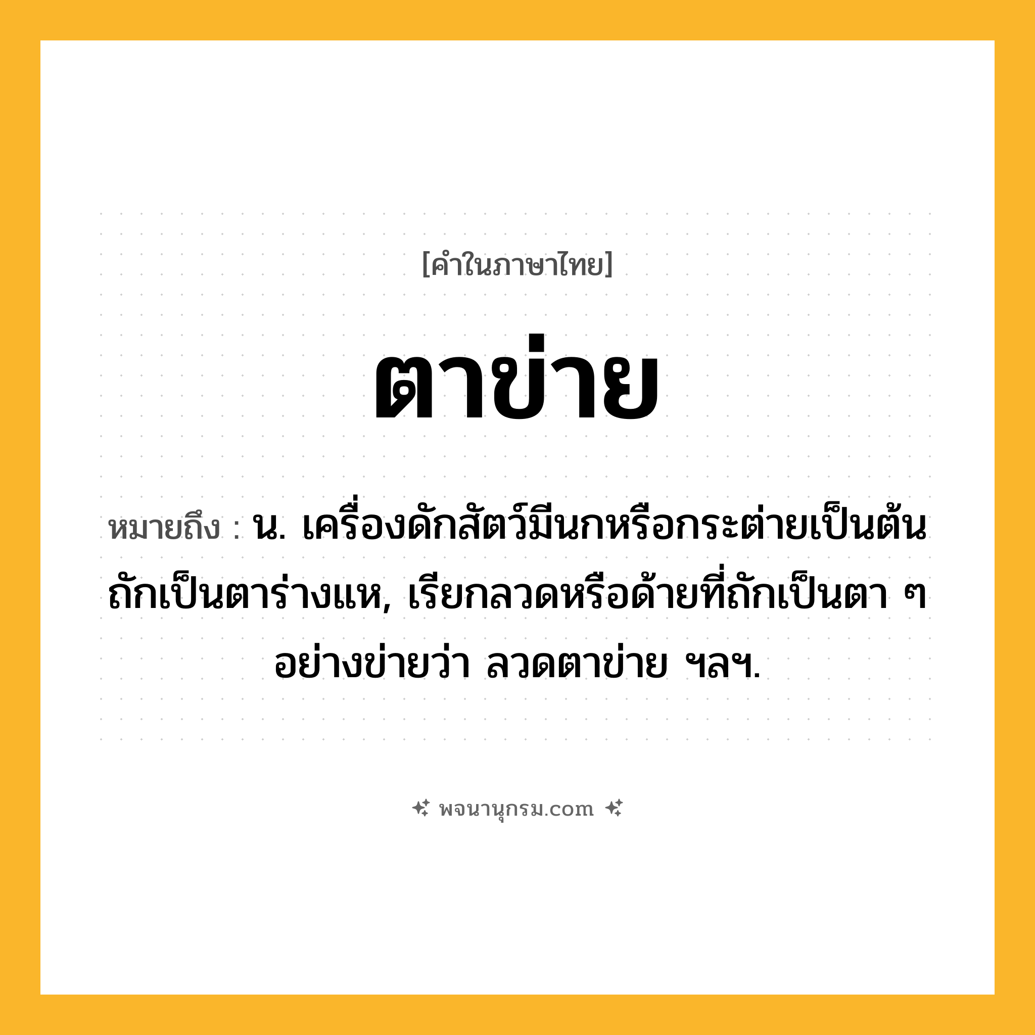 ตาข่าย ความหมาย หมายถึงอะไร?, คำในภาษาไทย ตาข่าย หมายถึง น. เครื่องดักสัตว์มีนกหรือกระต่ายเป็นต้น ถักเป็นตาร่างแห, เรียกลวดหรือด้ายที่ถักเป็นตา ๆ อย่างข่ายว่า ลวดตาข่าย ฯลฯ.