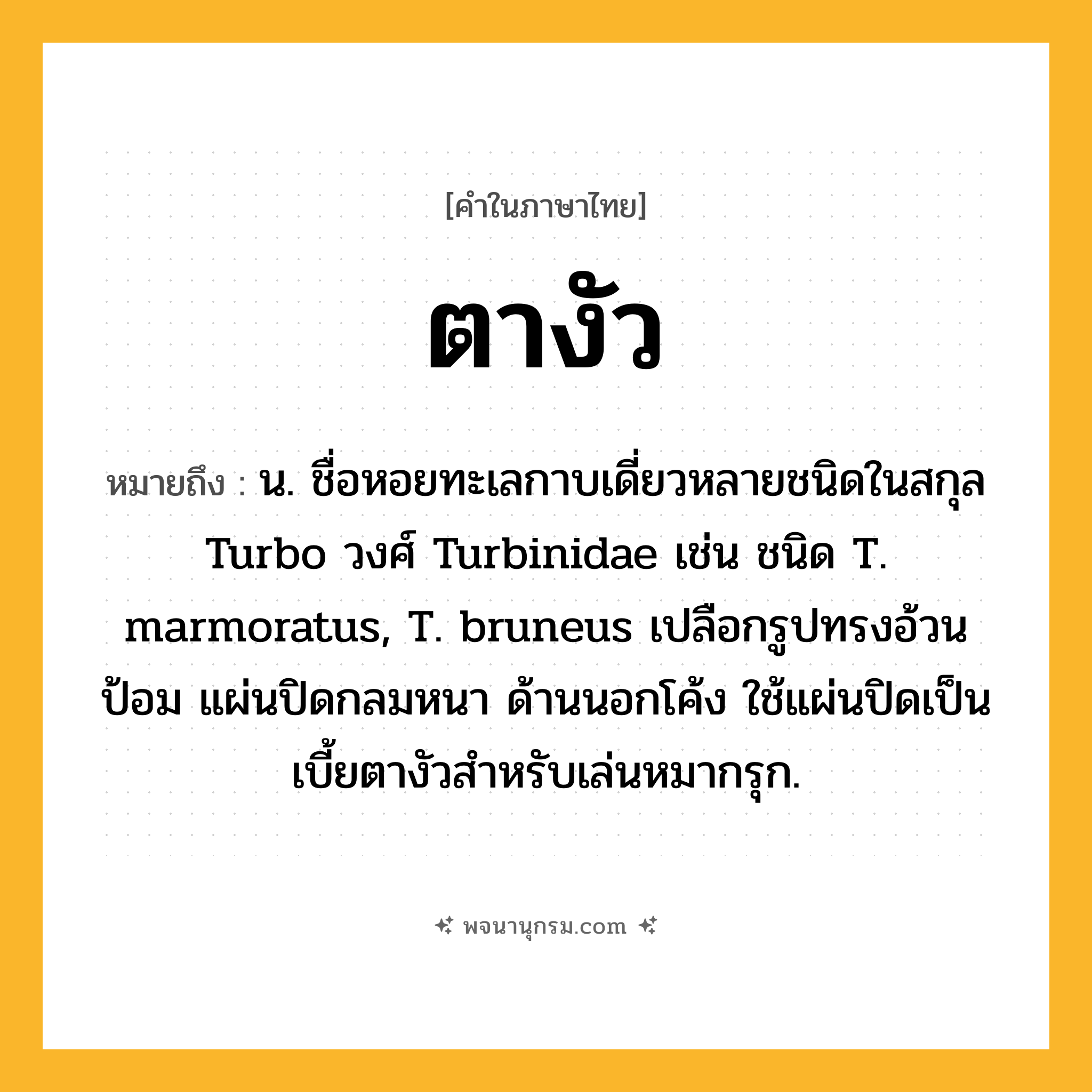 ตางัว ความหมาย หมายถึงอะไร?, คำในภาษาไทย ตางัว หมายถึง น. ชื่อหอยทะเลกาบเดี่ยวหลายชนิดในสกุล Turbo วงศ์ Turbinidae เช่น ชนิด T. marmoratus, T. bruneus เปลือกรูปทรงอ้วนป้อม แผ่นปิดกลมหนา ด้านนอกโค้ง ใช้แผ่นปิดเป็นเบี้ยตางัวสําหรับเล่นหมากรุก.