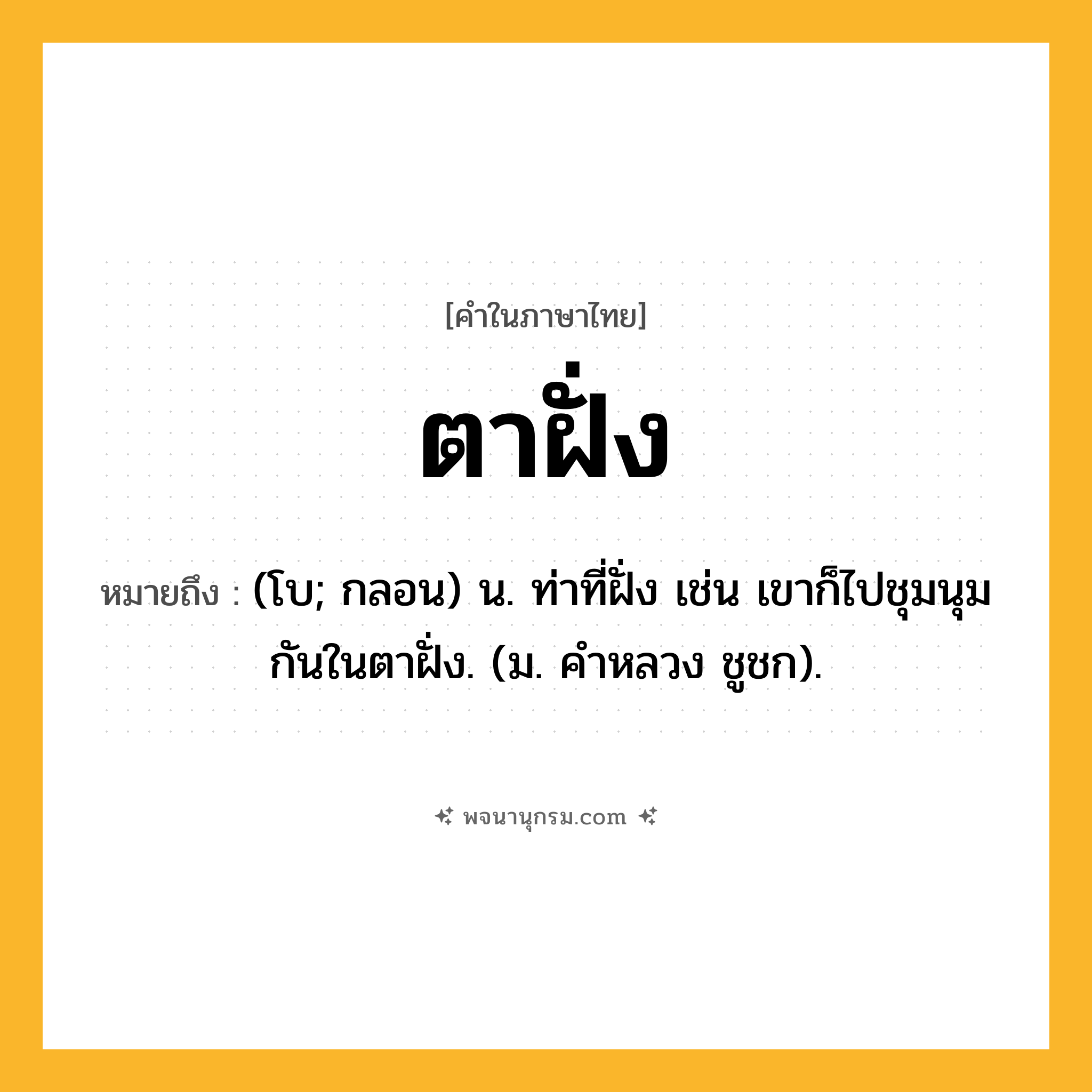 ตาฝั่ง ความหมาย หมายถึงอะไร?, คำในภาษาไทย ตาฝั่ง หมายถึง (โบ; กลอน) น. ท่าที่ฝั่ง เช่น เขาก็ไปชุมนุมกันในตาฝั่ง. (ม. คําหลวง ชูชก).