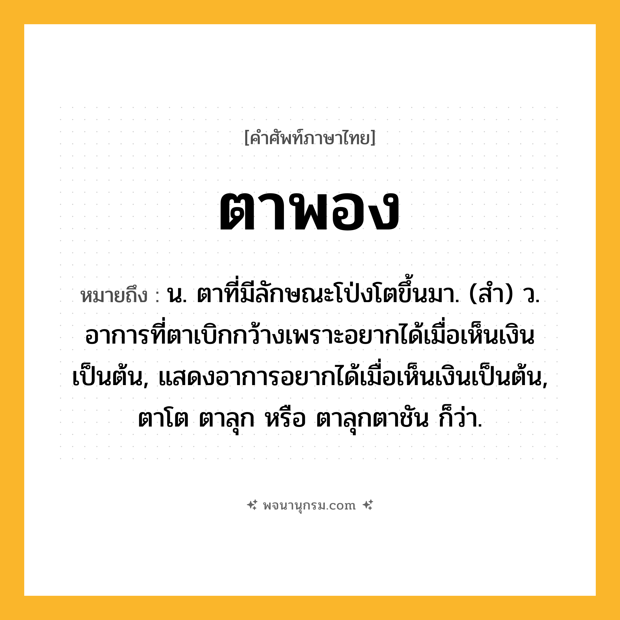 ตาพอง ความหมาย หมายถึงอะไร?, คำในภาษาไทย ตาพอง หมายถึง น. ตาที่มีลักษณะโป่งโตขึ้นมา. (สํา) ว. อาการที่ตาเบิกกว้างเพราะอยากได้เมื่อเห็นเงินเป็นต้น, แสดงอาการอยากได้เมื่อเห็นเงินเป็นต้น, ตาโต ตาลุก หรือ ตาลุกตาชัน ก็ว่า.