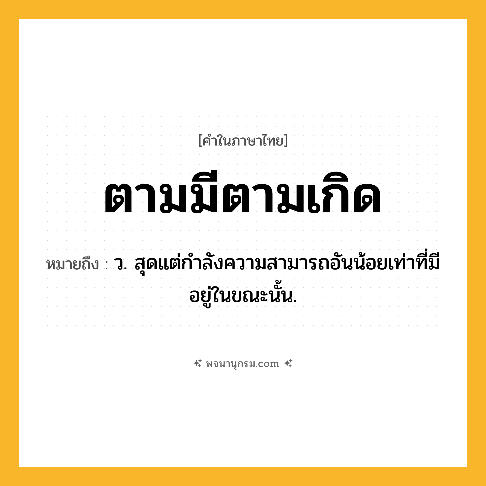 ตามมีตามเกิด ความหมาย หมายถึงอะไร?, คำในภาษาไทย ตามมีตามเกิด หมายถึง ว. สุดแต่กําลังความสามารถอันน้อยเท่าที่มีอยู่ในขณะนั้น.