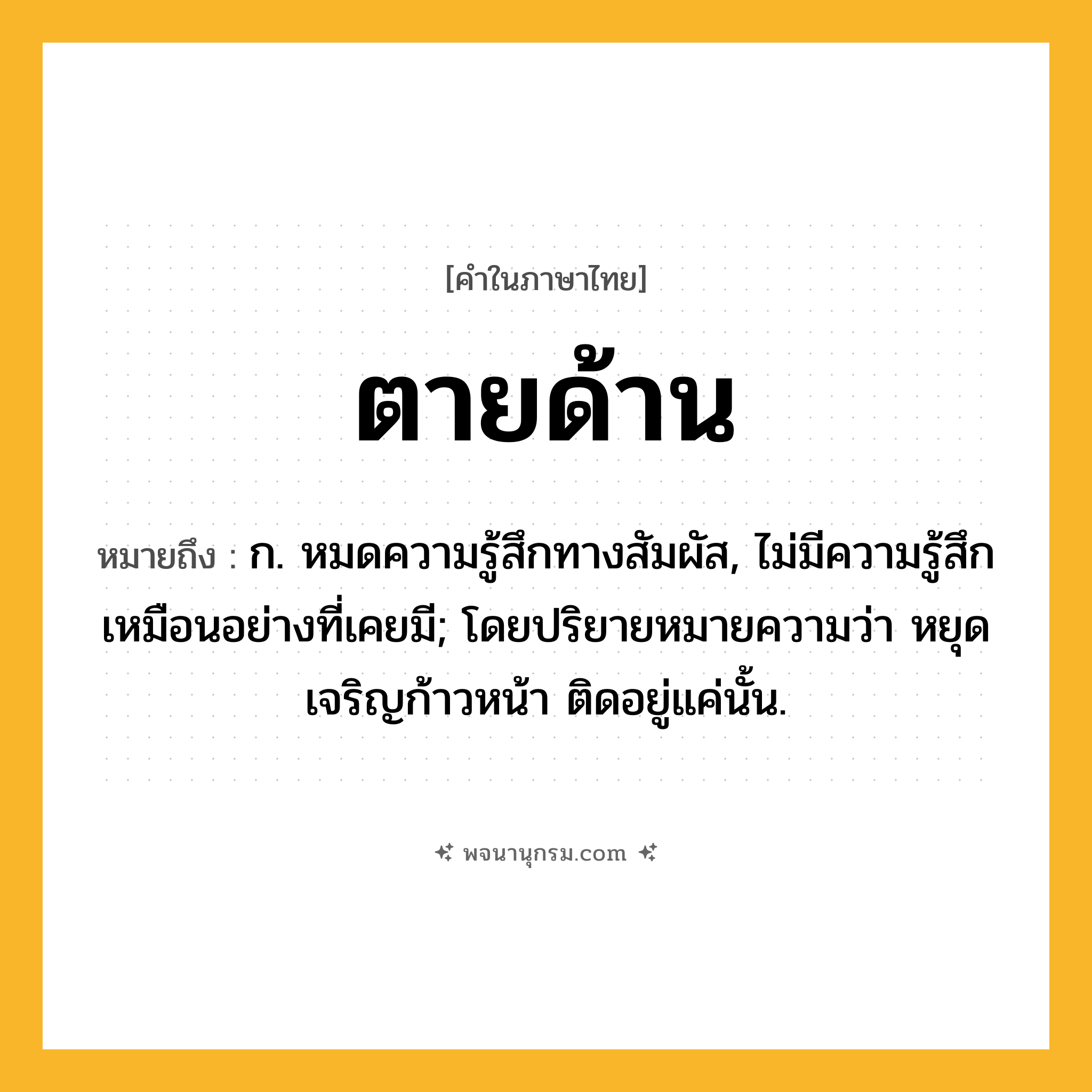 ตายด้าน ความหมาย หมายถึงอะไร?, คำในภาษาไทย ตายด้าน หมายถึง ก. หมดความรู้สึกทางสัมผัส, ไม่มีความรู้สึกเหมือนอย่างที่เคยมี; โดยปริยายหมายความว่า หยุดเจริญก้าวหน้า ติดอยู่แค่นั้น.