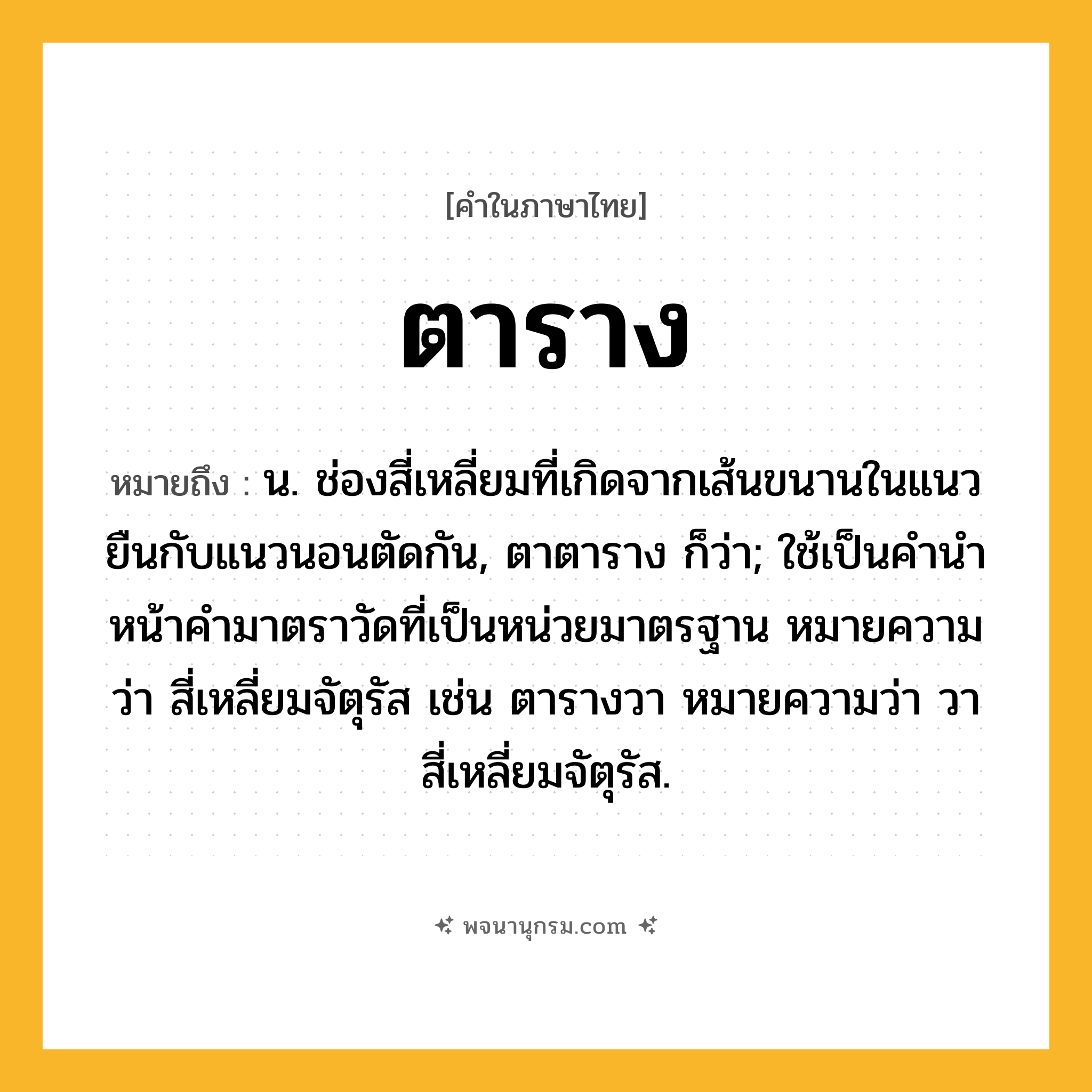 ตาราง ความหมาย หมายถึงอะไร?, คำในภาษาไทย ตาราง หมายถึง น. ช่องสี่เหลี่ยมที่เกิดจากเส้นขนานในแนวยืนกับแนวนอนตัดกัน, ตาตาราง ก็ว่า; ใช้เป็นคํานําหน้าคํามาตราวัดที่เป็นหน่วยมาตรฐาน หมายความว่า สี่เหลี่ยมจัตุรัส เช่น ตารางวา หมายความว่า วาสี่เหลี่ยมจัตุรัส.