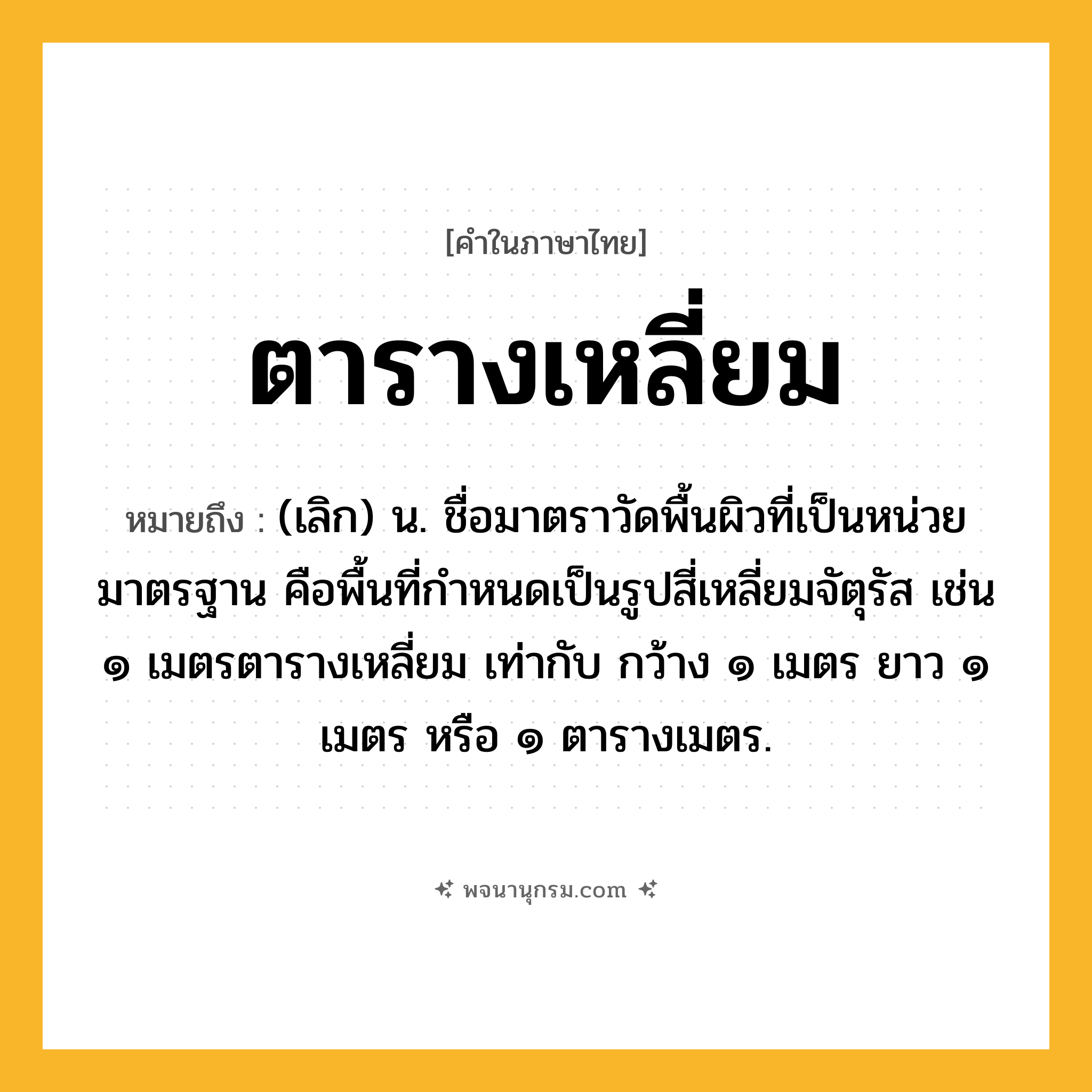 ตารางเหลี่ยม ความหมาย หมายถึงอะไร?, คำในภาษาไทย ตารางเหลี่ยม หมายถึง (เลิก) น. ชื่อมาตราวัดพื้นผิวที่เป็นหน่วยมาตรฐาน คือพื้นที่กําหนดเป็นรูปสี่เหลี่ยมจัตุรัส เช่น ๑ เมตรตารางเหลี่ยม เท่ากับ กว้าง ๑ เมตร ยาว ๑ เมตร หรือ ๑ ตารางเมตร.
